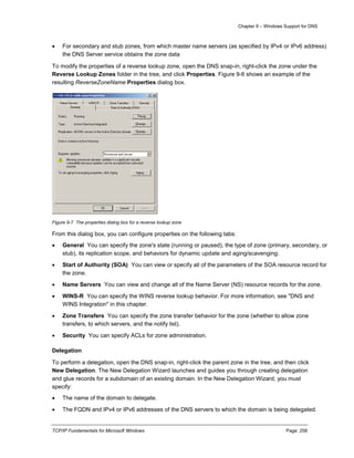 Chapter 9 – Windows Support for DNS
TCP/IP Fundamentals for Microsoft Windows Page: 258
 For secondary and stub zones, from which master name servers (as specified by IPv4 or IPv6 address)
the DNS Server service obtains the zone data
To modify the properties of a reverse lookup zone, open the DNS snap-in, right-click the zone under the
Reverse Lookup Zones folder in the tree, and click Properties. Figure 9-6 shows an example of the
resulting ReverseZoneName Properties dialog box.
Figure 9-7 The properties dialog box for a reverse lookup zone
From this dialog box, you can configure properties on the following tabs:
 General You can specify the zone's state (running or paused), the type of zone (primary, secondary, or
stub), its replication scope, and behaviors for dynamic update and aging/scavenging.
 Start of Authority (SOA) You can view or specify all of the parameters of the SOA resource record for
the zone.
 Name Servers You can view and change all of the Name Server (NS) resource records for the zone.
 WINS-R You can specify the WINS reverse lookup behavior. For more information, see "DNS and
WINS Integration" in this chapter.
 Zone Transfers You can specify the zone transfer behavior for the zone (whether to allow zone
transfers, to which servers, and the notify list).
 Security You can specify ACLs for zone administration.
Delegation
To perform a delegation, open the DNS snap-in, right-click the parent zone in the tree, and then click
New Delegation. The New Delegation Wizard launches and guides you through creating delegation
and glue records for a subdomain of an existing domain. In the New Delegation Wizard, you must
specify:
 The name of the domain to delegate.
 The FQDN and IPv4 or IPv6 addresses of the DNS servers to which the domain is being delegated.
 