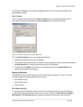 Chapter 9 – Windows Support for DNS
TCP/IP Fundamentals for Microsoft Windows Page: 259
To complete the delegation, you create the delegated domain zones on the servers specified in the
New Delegation Wizard.
Zone Transfers
You can configure zone transfers from the Zone Transfers tab in the properties dialog box for the
zone. Figure 9-8 shows an example of the Zone Transfers tab for a forward lookup zone.
Figure 9-8 The Zone Transfers tab for a forward lookup zone
From the Zone Transfers tab, you can configure the following:
 Whether zone transfers for the zone are allowed.
 The servers to which zone transfers are allowed. You can specify any server, only the servers listed on
the Name Servers tab, or specific servers listed by IPv4 or IPv6 address.
 The notify list (click Notify), from which you can specify the servers on the Name Servers tab or
specific servers listed by IPv4 address.
Resource Records
The DNS Server service stores resource records in their respective containers in a zone. You might
manually configure the following typical resource records:
 IPv4 address records
 IPv6 address records
 Pointer records
IPv4 Address Records
To manually add an IPv4 address record (also known as an Address [A] record), open the DNS snap-
in, right-click the appropriate forward lookup zone in the tree, and then click New Host (A or AAAA) or
New Host (A). In the New Host dialog box, type the host portion of the domain name and its IPv4
 