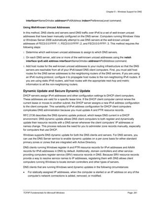 Chapter 9 – Windows Support for DNS
TCP/IP Fundamentals for Microsoft Windows Page: 261
interface=NameOrIndex address=IPv6Address index=PreferenceLevel command.
Using Well-Known Unicast Addresses
In this method, DNS clients and servers send DNS traffic over IPv6 to a set of well-known unicast
addresses that have been manually configured on the DNS server. Computers running Windows Vista
or Windows Server 2008 automatically attempt to use DNS servers at the well-known unicast
addresses of FEC0:0:0:FFFF::1, FEC0:0:0:FFFF::2, and FEC0:0:0:FFFF::3. This method requires the
following steps:
1. Determine which well-known unicast addresses to assign to which DNS servers.
2. On each DNS server, add one or more of the well-known unicast addresses using the netsh
interface ipv6 add address interface=NameOrIndex address=IPv6Address command.
3. Add host routes for the well-known unicast addresses to your routing infrastructure so that the DNS
servers are reachable from all of your IPv6-based DNS client computers. First, you must add host
routes for the DNS server addresses to the neighboring routers of the DNS servers. If you are using
an IPv6 routing protocol, configure it to propagate host routes to the non-neighboring IPv6 routers. If
you are using static IPv6 routers, add host routes with the appropriate next-hop and metric
information to all the non-neighboring routers.
Dynamic Update and Secure Dynamic Update
DHCP servers assign IPv4 addresses and other configuration settings to DHCP client computers.
These addresses are valid for a specific lease time. If the DHCP client computer cannot renew the
current lease or moves to another subnet, the DHCP server assigns a new IPv4 address configuration
to the client computer. This variability of IPv4 address configuration for DHCP client computers
complicates DNS administration because you must update A and PTR resource records.
RFC 2136 describes the DNS dynamic update protocol, which keeps DNS current in a DHCP
environment. DNS dynamic update allows DNS client computers to both register and dynamically
update their resource records with a DNS server whenever the client computers’ IP addresses or
names change. This process reduces the need for you to administer zone records manually, especially
for computers that use DHCP.
Windows supports DNS dynamic update for both the DNS clients and servers. For DNS servers, you
can use the DNS Server service to enable dynamic updates on a per-zone basis for either standard
primary zones or zones that are integrated with Active Directory.
DNS clients running Windows register A and PTR resource records for IPv4 addresses and AAAA
records for IPv6 addresses in DNS by default. Additionally, domain controllers and other service-
providing computers register service (SRV) resource records in DNS. Because SRV resource records
provide a way to resolve service names to IP addresses, registering them with DNS allows client
computers running Windows to locate domain controllers and other types of servers.
DNS clients that are running Windows send dynamic updates in the following circumstances:
 For statically assigned IP addresses, when the computer is started or an IP address on any of the
computer’s network connections is added, removed, or modified.
 