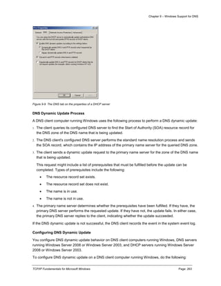 Chapter 9 – Windows Support for DNS
TCP/IP Fundamentals for Microsoft Windows Page: 263
Figure 9-9 The DNS tab on the properties of a DHCP server
DNS Dynamic Update Process
A DNS client computer running Windows uses the following process to perform a DNS dynamic update:
1. The client queries its configured DNS server to find the Start of Authority (SOA) resource record for
the DNS zone of the DNS name that is being updated.
2. The DNS client's configured DNS server performs the standard name resolution process and sends
the SOA record, which contains the IP address of the primary name server for the queried DNS zone.
3. The client sends a dynamic update request to the primary name server for the zone of the DNS name
that is being updated.
This request might include a list of prerequisites that must be fulfilled before the update can be
completed. Types of prerequisites include the following:
 The resource record set exists.
 The resource record set does not exist.
 The name is in use.
 The name is not in use.
4. The primary name server determines whether the prerequisites have been fulfilled. If they have, the
primary DNS server performs the requested update. If they have not, the update fails. In either case,
the primary DNS server replies to the client, indicating whether the update succeeded.
If the DNS dynamic update is not successful, the DNS client records the event in the system event log.
Configuring DNS Dynamic Update
You configure DNS dynamic update behavior on DNS client computers running Windows, DNS servers
running Windows Server 2008 or Windows Server 2003, and DHCP servers running Windows Server
2008 or Windows Server 2003.
To configure DNS dynamic update on a DNS client computer running Windows, do the following:
 