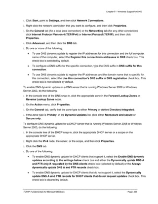 Chapter 9 – Windows Support for DNS
TCP/IP Fundamentals for Microsoft Windows Page: 264
1. Click Start, point to Settings, and then click Network Connections.
2. Right-click the network connection that you want to configure, and then click Properties.
3. On the General tab (for a local area connection) or the Networking tab (for any other connection),
click Internet Protocol Version 4 (TCP/IPv4) or Internet Protocol (TCP/IP), and then click
Properties.
4. Click Advanced, and then click the DNS tab.
5. Do one or more of the following:
 To use DNS dynamic update to register the IP addresses for this connection and the full computer
name of the computer, select the Register this connection's addresses in DNS check box. This
check box is selected by default.
 To configure a DNS suffix for the specific connection, type the DNS suffix in DNS suffix for this
connection.
 To use DNS dynamic update to register the IP addresses and the domain name that is specific for
this connection, select the Use this connection's DNS suffix in DNS registration check box. This
check box is not selected by default.
To enable DNS dynamic update on a DNS server that is running Windows Server 2008 or Windows
Server 2003, do the following:
1. In the console tree of the DNS snap-in, click the appropriate zone in the Forward Lookup Zones or
Reverse Lookup Zones node.
2. On the Action menu, click Properties.
3. On the General tab, verify that the zone type is either Primary or Active Directory-integrated.
4. If the zone type is Primary, in the Dynamic Updates list, click either Nonsecure and secure or
Secure only.
To configure DNS dynamic update for a DHCP server that is running Windows Server 2008 or Windows
Server 2003, do the following:
1. In the console tree of the DHCP snap-in, click the appropriate DHCP server or a scope on the
appropriate DHCP server.
2. Right click the IPv4 node, the server, or the scope, and then click Properties.
3. Click the DNS tab.
4. Do one of the following:
 To enable DNS dynamic update for DHCP clients that support it, select the Enable DNS dynamic
updates according to the settings below check box and either the Dynamically update DNS A
and PTR only if requested by the DNS clients check box (selected by default) or the Always
dynamically update DNS A and PTR records check box.
 To enable DNS dynamic update for DHCP clients that do not support it, select the Dynamically
update DNS A And PTR records for DHCP clients that do not request updates check box. This
check box is cleared by default.
 