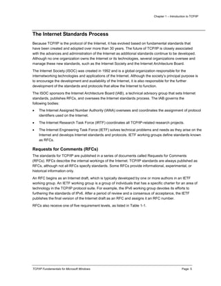 Chapter 1 – Introduction to TCP/IP
TCP/IP Fundamentals for Microsoft Windows Page: 5
The Internet Standards Process
Because TCP/IP is the protocol of the Internet, it has evolved based on fundamental standards that
have been created and adopted over more than 30 years. The future of TCP/IP is closely associated
with the advances and administration of the Internet as additional standards continue to be developed.
Although no one organization owns the Internet or its technologies, several organizations oversee and
manage these new standards, such as the Internet Society and the Internet Architecture Board.
The Internet Society (ISOC) was created in 1992 and is a global organization responsible for the
internetworking technologies and applications of the Internet. Although the society’s principal purpose is
to encourage the development and availability of the Internet, it is also responsible for the further
development of the standards and protocols that allow the Internet to function.
The ISOC sponsors the Internet Architecture Board (IAB), a technical advisory group that sets Internet
standards, publishes RFCs, and oversees the Internet standards process. The IAB governs the
following bodies:
 The Internet Assigned Number Authority (IANA) oversees and coordinates the assignment of protocol
identifiers used on the Internet.
 The Internet Research Task Force (IRTF) coordinates all TCP/IP-related research projects.
 The Internet Engineering Task Force (IETF) solves technical problems and needs as they arise on the
Internet and develops Internet standards and protocols. IETF working groups define standards known
as RFCs.
Requests for Comments (RFCs)
The standards for TCP/IP are published in a series of documents called Requests for Comments
(RFCs). RFCs describe the internal workings of the Internet. TCP/IP standards are always published as
RFCs, although not all RFCs specify standards. Some RFCs provide informational, experimental, or
historical information only.
An RFC begins as an Internet draft, which is typically developed by one or more authors in an IETF
working group. An IETF working group is a group of individuals that has a specific charter for an area of
technology in the TCP/IP protocol suite. For example, the IPv6 working group devotes its efforts to
furthering the standards of IPv6. After a period of review and a consensus of acceptance, the IETF
publishes the final version of the Internet draft as an RFC and assigns it an RFC number.
RFCs also receive one of five requirement levels, as listed in Table 1-1.
 