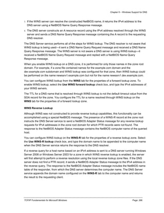 Chapter 9 – Windows Support for DNS
TCP/IP Fundamentals for Microsoft Windows Page: 266
3. If the WINS server can resolve the constructed NetBIOS name, it returns the IPv4 address to the
DNS server using a NetBIOS Name Query Response message.
4. The DNS server constructs an A resource record using the IPv4 address resolved through the WINS
server and sends a DNS Name Query Response message containing the A record to the requesting
DNS resolver.
The DNS Server service performs all of the steps for WINS lookup. The DNS resolver is not aware that
WINS lookup is being used—it sent a DNS Name Query Request message and received a DNS Name
Query Response message. The WINS server is not aware a DNS server is using WINS lookup—it
received a NetBIOS Name Query Request message and replied with a NetBIOS Name Query
Response message.
When you enable WINS lookup on a DNS zone, it is performed for only those names in the zone root
domain. For example, if a zone file contained names for the example.com domain and the
dev.example.com subdomain and WINS lookup was configured for that zone, then WINS lookup could
be performed on the name newssrv1.example.com but not for the name newssrv1.dev.example.com.
You can configure WINS lookup from the WINS tab for the properties of a forward lookup zone. To
enable WINS lookup, select the Use WINS forward lookup check box, and type the IPv4 addresses of
your WINS servers.
The TTL for a DNS name that is resolved through WINS lookup is not the default timeout value from the
SOA record for the zone. You configure the TTL for a name resolved through WINS lookup on the
WINS tab for the properties of a forward lookup zone.
WINS Reverse Lookup
Although WINS was not constructed to provide reverse lookup capabilities, this functionality can be
accomplished using a special NetBIOS message. The presence of a WINS-R record at the zone root
instructs the DNS Server service to send a NetBIOS Adapter Status message for any reverse lookup
requests for IPv4 addresses in the zone root domain for which PTR records were not found. The
response to the NetBIOS Adapter Status message contains the NetBIOS computer name of the queried
host.
You can configure WINS lookup on the WINS-R tab for the properties of a reverse lookup zone. Select
the Use WINS-R lookup check box, and type the domain name to be appended to the computer name
when the DNS Server service returns the response to the DNS resolver.
If a reverse query for a host name based on an IPv4 address is sent to a DNS server running Windows
Server 2008 or Windows Server 2003 for a zone in which WINS reverse lookup is enabled, the server
will first attempt to perform a reverse resolution using the local reverse lookup zone files. If the DNS
server does not find a PTR record, it sends a NetBIOS Adapter Status message to the IPv4 address in
the reverse query. The response to the NetBIOS Adapter Status message includes the NetBIOS name
table of the responder, from which the DNS server determines the computer name. The DNS Server
service appends the domain name configured on the WINS-R tab to the computer name and returns
the result to the requesting client.
 