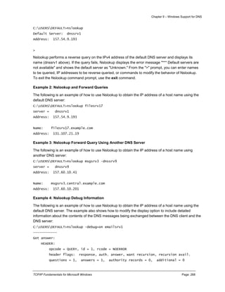 Chapter 9 – Windows Support for DNS
TCP/IP Fundamentals for Microsoft Windows Page: 268
C:USERSDEFAULT>nslookup
Default Server: dnssrv1
Address: 157.54.9.193
>
Nslookup performs a reverse query on the IPv4 address of the default DNS server and displays its
name (dnssrv1 above). If the query fails, Nslookup displays the error message "*** Default servers are
not available" and shows the default server as "Unknown." From the ">" prompt, you can enter names
to be queried, IP addresses to be reverse queried, or commands to modify the behavior of Nslookup.
To exit the Nslookup command prompt, use the exit command.
Example 2: Nslookup and Forward Queries
The following is an example of how to use Nslookup to obtain the IP address of a host name using the
default DNS server:
C:USERSDEFAULT>nslookup filesrv17
server = dnssrv1
Address: 157.54.9.193
Name: filesrv17.example.com
Address: 131.107.21.19
Example 3: Nslookup Forward Query Using Another DNS Server
The following is an example of how to use Nslookup to obtain the IP address of a host name using
another DNS server:
C:USERSDEFAULT>nslookup msgsrv3 –dnssrv9
server = dnssrv9
Address: 157.60.10.41
Name: msgsrv3.central.example.com
Address: 157.60.10.201
Example 4: Nslookup Debug Information
The following is an example of how to use Nslookup to obtain the IP address of a host name using the
default DNS server. The example also shows how to modify the display option to include detailed
information about the contents of the DNS messages being exchanged between the DNS client and the
DNS server:
C:USERSDEFAULT>nslookup -debug=on emailsrv1
------------
Got answer:
HEADER:
opcode = QUERY, id = 1, rcode = NOERROR
header flags: response, auth. answer, want recursion, recursion avail.
questions = 1, answers = 1, authority records = 0, additional = 0
 