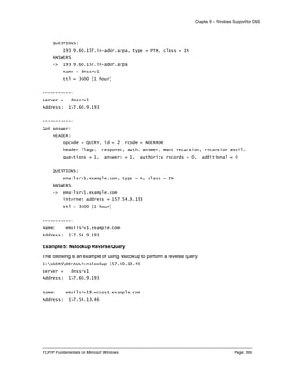 Chapter 9 – Windows Support for DNS
TCP/IP Fundamentals for Microsoft Windows Page: 269
QUESTIONS:
193.9.60.157.in-addr.arpa, type = PTR, class = IN
ANSWERS:
-> 193.9.60.157.in-addr.arpa
name = dnssrv1
ttl = 3600 (1 hour)
------------
server = dnssrv1
Address: 157.60.9.193
------------
Got answer:
HEADER:
opcode = QUERY, id = 2, rcode = NOERROR
header flags: response, auth. answer, want recursion, recursion avail.
questions = 1, answers = 1, authority records = 0, additional = 0
QUESTIONS:
emailsrv1.example.com, type = A, class = IN
ANSWERS:
-> emailsrv1.example.com
internet address = 157.54.9.193
ttl = 3600 (1 hour)
------------
Name: emailsrv1.example.com
Address: 157.54.9.193
Example 5: Nslookup Reverse Query
The following is an example of using Nslookup to perform a reverse query:
C:USERSDEFAULT>nslookup 157.60.13.46
server = dnssrv1
Address: 157.60.9.193
Name: emailsrv18.wcoast.example.com
Address: 157.54.13.46
 