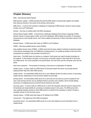 Chapter 9 – Windows Support for DNS
TCP/IP Fundamentals for Microsoft Windows Page: 271
Chapter Glossary
DNS – See Domain Name System.
DNS dynamic update - A DNS standard that permits DNS clients to dynamically register and update
their resource records in the zones of the primary name server.
DNS server – A server that maintains a database of mappings of DNS domain names to various types
of data, such as IP addresses.
domain – Any tree or subtree within the DNS namespace.
Domain Name System (DNS) – A hierarchical, distributed database that contains mappings of DNS
domain names to various types of data, such as IP addresses. DNS enables the location of computers
and services by user-friendly names, and it also enables the discovery of other information stored in the
database.
forward lookup – A DNS query that maps an FQDN to an IP address.
FQDN – See fully qualified domain name (FQDN).
fully qualified domain name (FQDN) - A DNS name that has been stated to indicate its absolute location
in the domain namespace tree. An FQDN has a trailing period (.) to qualify its position to the root of the
namespace (for example, host.example.microsoft.com.).
Host name – The DNS name of a device on a network. Host names are used to locate computers on
the network. To find another computer, its host name must either appear in the Hosts file or be known
by a DNS server. For most computers running Windows, the host name and the computer name are the
same.
Host name resolution – The process of resolving a host name to a destination IP address.
iterative query - A query made to a DNS server for the best answer the server can provide without
seeking further help from other DNS servers.
master server – An authoritative DNS server for a zone. Master servers are either primary or secondary
master servers, depending on how the server obtains its zone data.
primary server - An authoritative DNS server for a zone that can be used as a point of update for the
zone. Only primary servers can be updated directly to process zone updates, which include adding,
removing, or modifying resource records that are stored as zone data.
recursive query – A query made to a DNS server in which the requester asks the server to assume the
full workload and responsibility for providing a complete answer to the query. The DNS server then
uses separate iterative queries to other DNS servers on behalf of the requester to assist in finding a
complete answer for the recursive query.
reverse lookup – A DNS query that maps an IP address to an FQDN.
root domain - The beginning of the DNS namespace.
secondary server - An authoritative DNS server for a zone that obtains its zone information from a
master server.
 