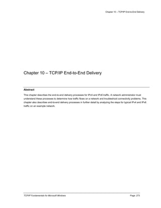 Chapter 10 – TCP/IP End-to-End Delivery
TCP/IP Fundamentals for Microsoft Windows Page: 273
Chapter 10 – TCP/IP End-to-End Delivery
Abstract
This chapter describes the end-to-end delivery processes for IPv4 and IPv6 traffic. A network administrator must
understand these processes to determine how traffic flows on a network and troubleshoot connectivity problems. This
chapter also describes end-to-end delivery processes in further detail by analyzing the steps for typical IPv4 and IPv6
traffic on an example network.
 