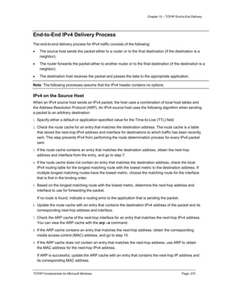 Chapter 10 – TCP/IP End-to-End Delivery
TCP/IP Fundamentals for Microsoft Windows Page: 275
End-to-End IPv4 Delivery Process
The end-to-end delivery process for IPv4 traffic consists of the following:
 The source host sends the packet either to a router or to the final destination (if the destination is a
neighbor).
 The router forwards the packet either to another router or to the final destination (if the destination is a
neighbor).
 The destination host receives the packet and passes the data to the appropriate application.
Note The following processes assume that the IPv4 header contains no options.
IPv4 on the Source Host
When an IPv4 source host sends an IPv4 packet, the host uses a combination of local host tables and
the Address Resolution Protocol (ARP). An IPv4 source host uses the following algorithm when sending
a packet to an arbitrary destination:
1. Specify either a default or application-specified value for the Time-to-Live (TTL) field.
2. Check the route cache for an entry that matches the destination address. The route cache is a table
that stores the next-hop IPv4 address and interface for destinations to which traffic has been recently
sent. This step prevents IPv4 from performing the route determination process for every IPv4 packet
sent.
3. If the route cache contains an entry that matches the destination address, obtain the next-hop
address and interface from the entry, and go to step 7.
4. If the route cache does not contain an entry that matches the destination address, check the local
IPv4 routing table for the longest matching route with the lowest metric to the destination address. If
multiple longest matching routes have the lowest metric, choose the matching route for the interface
that is first in the binding order.
5. Based on the longest matching route with the lowest metric, determine the next-hop address and
interface to use for forwarding the packet.
If no route is found, indicate a routing error to the application that is sending the packet.
6. Update the route cache with an entry that contains the destination IPv4 address of the packet and its
corresponding next-hop address and interface.
7. Check the ARP cache of the next-hop interface for an entry that matches the next-hop IPv4 address.
You can view the ARP cache with the arp –a command.
8. If the ARP cache contains an entry that matches the next-hop address, obtain the corresponding
media access control (MAC) address, and go to step 10.
9. If the ARP cache does not contain an entry that matches the next-hop address, use ARP to obtain
the MAC address for the next-hop IPv4 address.
If ARP is successful, update the ARP cache with an entry that contains the next-hop IP address and
its corresponding MAC address.
 