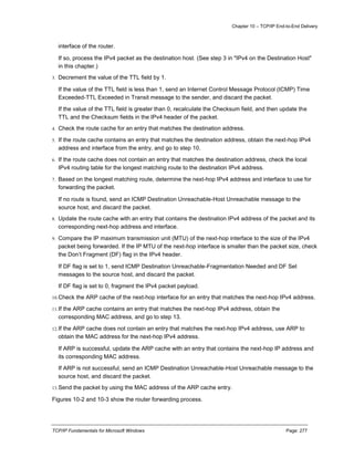 Chapter 10 – TCP/IP End-to-End Delivery
TCP/IP Fundamentals for Microsoft Windows Page: 277
interface of the router.
If so, process the IPv4 packet as the destination host. (See step 3 in "IPv4 on the Destination Host"
in this chapter.)
3. Decrement the value of the TTL field by 1.
If the value of the TTL field is less than 1, send an Internet Control Message Protocol (ICMP) Time
Exceeded-TTL Exceeded in Transit message to the sender, and discard the packet.
If the value of the TTL field is greater than 0, recalculate the Checksum field, and then update the
TTL and the Checksum fields in the IPv4 header of the packet.
4. Check the route cache for an entry that matches the destination address.
5. If the route cache contains an entry that matches the destination address, obtain the next-hop IPv4
address and interface from the entry, and go to step 10.
6. If the route cache does not contain an entry that matches the destination address, check the local
IPv4 routing table for the longest matching route to the destination IPv4 address.
7. Based on the longest matching route, determine the next-hop IPv4 address and interface to use for
forwarding the packet.
If no route is found, send an ICMP Destination Unreachable-Host Unreachable message to the
source host, and discard the packet.
8. Update the route cache with an entry that contains the destination IPv4 address of the packet and its
corresponding next-hop address and interface.
9. Compare the IP maximum transmission unit (MTU) of the next-hop interface to the size of the IPv4
packet being forwarded. If the IP MTU of the next-hop interface is smaller than the packet size, check
the Don’t Fragment (DF) flag in the IPv4 header.
If DF flag is set to 1, send ICMP Destination Unreachable-Fragmentation Needed and DF Set
messages to the source host, and discard the packet.
If DF flag is set to 0, fragment the IPv4 packet payload.
10.Check the ARP cache of the next-hop interface for an entry that matches the next-hop IPv4 address.
11.If the ARP cache contains an entry that matches the next-hop IPv4 address, obtain the
corresponding MAC address, and go to step 13.
12.If the ARP cache does not contain an entry that matches the next-hop IPv4 address, use ARP to
obtain the MAC address for the next-hop IPv4 address.
If ARP is successful, update the ARP cache with an entry that contains the next-hop IP address and
its corresponding MAC address.
If ARP is not successful, send an ICMP Destination Unreachable-Host Unreachable message to the
source host, and discard the packet.
13.Send the packet by using the MAC address of the ARP cache entry.
Figures 10-2 and 10-3 show the router forwarding process.
 