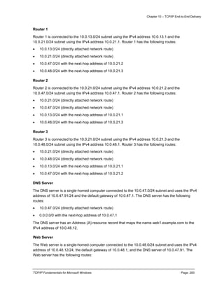 Chapter 10 – TCP/IP End-to-End Delivery
TCP/IP Fundamentals for Microsoft Windows Page: 283
Router 1
Router 1 is connected to the 10.0.13.0/24 subnet using the IPv4 address 10.0.13.1 and the
10.0.21.0/24 subnet using the IPv4 address 10.0.21.1. Router 1 has the following routes:
 10.0.13.0/24 (directly attached network route)
 10.0.21.0/24 (directly attached network route)
 10.0.47.0/24 with the next-hop address of 10.0.21.2
 10.0.48.0/24 with the next-hop address of 10.0.21.3
Router 2
Router 2 is connected to the 10.0.21.0/24 subnet using the IPv4 address 10.0.21.2 and the
10.0.47.0/24 subnet using the IPv4 address 10.0.47.1. Router 2 has the following routes:
 10.0.21.0/24 (directly attached network route)
 10.0.47.0/24 (directly attached network route)
 10.0.13.0/24 with the next-hop address of 10.0.21.1
 10.0.48.0/24 with the next-hop address of 10.0.21.3
Router 3
Router 3 is connected to the 10.0.21.0/24 subnet using the IPv4 address 10.0.21.3 and the
10.0.48.0/24 subnet using the IPv4 address 10.0.48.1. Router 3 has the following routes:
 10.0.21.0/24 (directly attached network route)
 10.0.48.0/24 (directly attached network route)
 10.0.13.0/24 with the next-hop address of 10.0.21.1
 10.0.47.0/24 with the next-hop address of 10.0.21.2
DNS Server
The DNS server is a single-homed computer connected to the 10.0.47.0/24 subnet and uses the IPv4
address of 10.0.47.91/24 and the default gateway of 10.0.47.1. The DNS server has the following
routes:
 10.0.47.0/24 (directly attached network route)
 0.0.0.0/0 with the next-hop address of 10.0.47.1
The DNS server has an Address (A) resource record that maps the name web1.example.com to the
IPv4 address of 10.0.48.12.
Web Server
The Web server is a single-homed computer connected to the 10.0.48.0/24 subnet and uses the IPv4
address of 10.0.48.12/24, the default gateway of 10.0.48.1, and the DNS server of 10.0.47.91. The
Web server has the following routes:
 