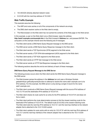 Chapter 10 – TCP/IP End-to-End Delivery
TCP/IP Fundamentals for Microsoft Windows Page: 284
 10.0.48.0/24 (directly attached network route)
 0.0.0.0/0 with the next-hop address of 10.0.48.1
Web Traffic Example
This example assumes the following:
 The ARP and route caches on all of the components of the network are empty.
 The DNS client resolver cache on the Web client is empty.
 The Web browser on the Web client has not cached the contents of the Web page on the Web server.
In this example, a user on the Web client runs a Web browser, types the address
http://web1.example.com/example.htm in the Web browser's Address bar, and presses ENTER. The
computers on this example intranet send the following set of messages:
1. The Web client sends a DNS Name Query Request message to the DNS server.
2. The DNS server sends a DNS Name Query Response message to the Web client.
3. The Web client sends a TCP Synchronize (SYN) segment to the Web server.
4. The Web server sends a TCP SYN-Acknowledgement (ACK) segment to the Web client.
5. The Web client sends a TCP ACK segment to the Web server.
6. The Web client sends an HTTP Get message to the Web server.
7. The Web server sends an HTTP Get-Response message to the Web client.
The following sections describe the end-to-end delivery of each of these messages.
DNS Name Query Request Message to the DNS Server
The following process occurs when the Web client sends the DNS Name Query Request message to
the DNS server:
1. The Web browser parses the address in the Address bar and uses a Windows Sockets
getaddrinfo()or gethostbyname()function to attempt to resolve the name web1.example.com to its
IPv4 address. For this example, the DNS server is only storing a single A record for the name
web1.example.com.
2. The Web client constructs a DNS Name Query Request message with the source IPv4 address of
10.0.13.110 and the destination IPv4 address of 10.0.47.91.
3. The Web client checks its route cache for an entry for the IPv4 address of 10.0.47.91 and does not
find a match.
4. The Web client performs the route determination process to find the closest matching route for the
destination IPv4 address of 10.0.47.91. The default route (0.0.0.0/0) is the closest matching route.
The Web client sets the next-hop IPv4 address to 10.0.13.1 and the next-hop interface to the network
adapter that is attached to the 10.0.13.0/24 subnet.
5. The Web client updates its route cache with an entry for 10.0.47.91 with the next-hop IPv4 address of
10.0.13.1 and the next-hop interface of the network adapter that is attached to the 10.0.13.0/24
subnet.
 