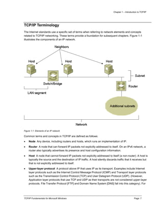 Chapter 1 – Introduction to TCP/IP
TCP/IP Fundamentals for Microsoft Windows Page: 7
TCP/IP Terminology
The Internet standards use a specific set of terms when referring to network elements and concepts
related to TCP/IP networking. These terms provide a foundation for subsequent chapters. Figure 1-1
illustrates the components of an IP network.
Figure 1-1 Elements of an IP network
Common terms and concepts in TCP/IP are defined as follows:
 Node Any device, including routers and hosts, which runs an implementation of IP.
 Router A node that can forward IP packets not explicitly addressed to itself. On an IPv6 network, a
router also typically advertises its presence and host configuration information.
 Host A node that cannot forward IP packets not explicitly addressed to itself (a non-router). A host is
typically the source and the destination of IP traffic. A host silently discards traffic that it receives but
that is not explicitly addressed to itself.
 Upper-layer protocol A protocol above IP that uses IP as its transport. Examples include Internet
layer protocols such as the Internet Control Message Protocol (ICMP) and Transport layer protocols
such as the Transmission Control Protocol (TCP) and User Datagram Protocol (UDP). (However,
Application layer protocols that use TCP and UDP as their transports are not considered upper-layer
protocols. File Transfer Protocol [FTP] and Domain Name System [DNS] fall into this category). For
 