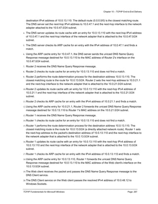 Chapter 10 – TCP/IP End-to-End Delivery
TCP/IP Fundamentals for Microsoft Windows Page: 287
destination IPv4 address of 10.0.13.110. The default route (0.0.0.0/0) is the closest matching route.
The DNS server set the next-hop IPv4 address to 10.0.47.1 and the next-hop interface to the network
adapter attached to the 10.0.47.0/24 subnet.
4. The DNS server updates its route cache with an entry for 10.0.13.110 with the next-hop IPv4 address
of 10.0.47.1 and the next-hop interface of the network adapter that is attached to the 10.0.47.0/24
subnet.
5. The DNS server checks its ARP cache for an entry with the IPv4 address of 10.0.47.1 and finds a
match.
6. Using the ARP cache entry for 10.0.47.1, the DNS server sends the unicast DNS Name Query
Response message destined for 10.0.13.110 to the MAC address of Router 2's interface on the
10.0.47.0/24 subnet.
7. Router 2 receives the DNS Name Query Response message.
8. Router 2 checks its route cache for an entry for 10.0.13.110 and does not find a match.
9. Router 2 performs the route determination process for the destination address 10.0.13.110. The
closest matching route is the route for 10.0.13.0/24. Router 2 sets the next-hop address to 10.0.21.1
and the next-hop interface to the network adapter that is attached to the 10.0.21.0/24 subnet.
10.Router 2 updates its route cache with an entry for 10.0.13.110 with the next-hop IPv4 address of
10.0.21.1 and the next-hop interface of the network adapter that is attached to the 10.0.21.0/24
subnet.
11.Router 2 checks its ARP cache for an entry with the IPv4 address of 10.0.21.1 and finds a match.
12.Using the ARP cache entry for 10.0.21.1, Router 2 forwards the unicast DNS Name Query Response
message destined for 10.0.13.110 to Router 1's MAC address on the 10.0.21.0/24 subnet.
13.Router 1 receives the DNS Name Query Response message.
14.Router 1 checks its route cache for an entry for 10.0.13.110 and does not find a match.
15.Router 1 performs the route determination process for the destination address 10.0.13.110. The
closest matching route is the route for 10.0.13.0/24 (a directly attached network route). Router 1 sets
the next-hop address to the packet's destination address of 10.0.13.110 and the next-hop interface to
the network adapter that is attached to the 10.0.13.0/24 subnet.
16.Router 1 updates its route cache with an entry for 10.0.13.110 with the next-hop IPv4 address of
10.0.13.110 and the next-hop interface of the network adapter that is attached to the 10.0.13.0/24
subnet.
17.Router 1 checks its ARP cache for an entry with the IPv4 address of 10.0.13.110 and finds a match.
18.Using the ARP cache entry for 10.0.13.110, Router 1 forwards the unicast DNS Name Query
Response message destined for 10.0.13.110 to the MAC address of the Web client's interface on the
10.0.13.0/24 subnet.
19.The Web client receives the packet and passes the DNS Name Query Response message to the
DNS Client service.
20.The DNS Client service on the Web client passes the resolved IPv4 address of 10.0.48.12 to
Windows Sockets.
 
