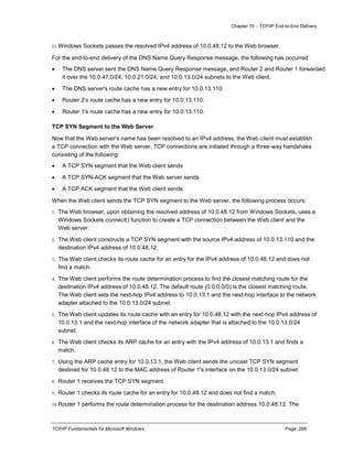 Chapter 10 – TCP/IP End-to-End Delivery
TCP/IP Fundamentals for Microsoft Windows Page: 288
21.Windows Sockets passes the resolved IPv4 address of 10.0.48.12 to the Web browser.
For the end-to-end delivery of the DNS Name Query Response message, the following has occurred:
 The DNS server sent the DNS Name Query Response message, and Router 2 and Router 1 forwarded
it over the 10.0.47.0/24, 10.0.21.0/24, and 10.0.13.0/24 subnets to the Web client.
 The DNS server's route cache has a new entry for 10.0.13.110.
 Router 2's route cache has a new entry for 10.0.13.110.
 Router 1's route cache has a new entry for 10.0.13.110.
TCP SYN Segment to the Web Server
Now that the Web server's name has been resolved to an IPv4 address, the Web client must establish
a TCP connection with the Web server. TCP connections are initiated through a three-way handshake
consisting of the following:
 A TCP SYN segment that the Web client sends
 A TCP SYN-ACK segment that the Web server sends
 A TCP ACK segment that the Web client sends
When the Web client sends the TCP SYN segment to the Web server, the following process occurs:
1. The Web browser, upon obtaining the resolved address of 10.0.48.12 from Windows Sockets, uses a
Windows Sockets connect() function to create a TCP connection between the Web client and the
Web server.
2. The Web client constructs a TCP SYN segment with the source IPv4 address of 10.0.13.110 and the
destination IPv4 address of 10.0.48.12.
3. The Web client checks its route cache for an entry for the IPv4 address of 10.0.48.12 and does not
find a match.
4. The Web client performs the route determination process to find the closest matching route for the
destination IPv4 address of 10.0.48.12. The default route (0.0.0.0/0) is the closest matching route.
The Web client sets the next-hop IPv4 address to 10.0.13.1 and the next-hop interface to the network
adapter attached to the 10.0.13.0/24 subnet.
5. The Web client updates its route cache with an entry for 10.0.48.12 with the next-hop IPv4 address of
10.0.13.1 and the next-hop interface of the network adapter that is attached to the 10.0.13.0/24
subnet.
6. The Web client checks its ARP cache for an entry with the IPv4 address of 10.0.13.1 and finds a
match.
7. Using the ARP cache entry for 10.0.13.1, the Web client sends the unicast TCP SYN segment
destined for 10.0.48.12 to the MAC address of Router 1's interface on the 10.0.13.0/24 subnet.
8. Router 1 receives the TCP SYN segment.
9. Router 1 checks its route cache for an entry for 10.0.48.12 and does not find a match.
10.Router 1 performs the route determination process for the destination address 10.0.48.12. The
 