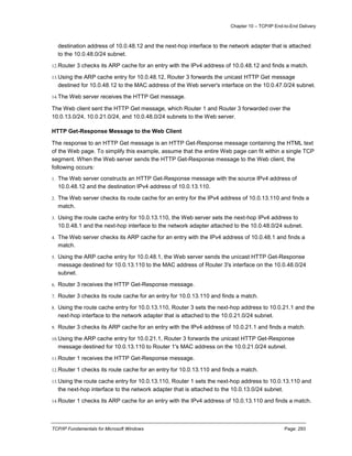 Chapter 10 – TCP/IP End-to-End Delivery
TCP/IP Fundamentals for Microsoft Windows Page: 293
destination address of 10.0.48.12 and the next-hop interface to the network adapter that is attached
to the 10.0.48.0/24 subnet.
12.Router 3 checks its ARP cache for an entry with the IPv4 address of 10.0.48.12 and finds a match.
13.Using the ARP cache entry for 10.0.48.12, Router 3 forwards the unicast HTTP Get message
destined for 10.0.48.12 to the MAC address of the Web server's interface on the 10.0.47.0/24 subnet.
14.The Web server receives the HTTP Get message.
The Web client sent the HTTP Get message, which Router 1 and Router 3 forwarded over the
10.0.13.0/24, 10.0.21.0/24, and 10.0.48.0/24 subnets to the Web server.
HTTP Get-Response Message to the Web Client
The response to an HTTP Get message is an HTTP Get-Response message containing the HTML text
of the Web page. To simplify this example, assume that the entire Web page can fit within a single TCP
segment. When the Web server sends the HTTP Get-Response message to the Web client, the
following occurs:
1. The Web server constructs an HTTP Get-Response message with the source IPv4 address of
10.0.48.12 and the destination IPv4 address of 10.0.13.110.
2. The Web server checks its route cache for an entry for the IPv4 address of 10.0.13.110 and finds a
match.
3. Using the route cache entry for 10.0.13.110, the Web server sets the next-hop IPv4 address to
10.0.48.1 and the next-hop interface to the network adapter attached to the 10.0.48.0/24 subnet.
4. The Web server checks its ARP cache for an entry with the IPv4 address of 10.0.48.1 and finds a
match.
5. Using the ARP cache entry for 10.0.48.1, the Web server sends the unicast HTTP Get-Response
message destined for 10.0.13.110 to the MAC address of Router 3's interface on the 10.0.48.0/24
subnet.
6. Router 3 receives the HTTP Get-Response message.
7. Router 3 checks its route cache for an entry for 10.0.13.110 and finds a match.
8. Using the route cache entry for 10.0.13.110, Router 3 sets the next-hop address to 10.0.21.1 and the
next-hop interface to the network adapter that is attached to the 10.0.21.0/24 subnet.
9. Router 3 checks its ARP cache for an entry with the IPv4 address of 10.0.21.1 and finds a match.
10.Using the ARP cache entry for 10.0.21.1, Router 3 forwards the unicast HTTP Get-Response
message destined for 10.0.13.110 to Router 1's MAC address on the 10.0.21.0/24 subnet.
11.Router 1 receives the HTTP Get-Response message.
12.Router 1 checks its route cache for an entry for 10.0.13.110 and finds a match.
13.Using the route cache entry for 10.0.13.110, Router 1 sets the next-hop address to 10.0.13.110 and
the next-hop interface to the network adapter that is attached to the 10.0.13.0/24 subnet.
14.Router 1 checks its ARP cache for an entry with the IPv4 address of 10.0.13.110 and finds a match.
 