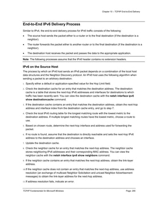 Chapter 10 – TCP/IP End-to-End Delivery
TCP/IP Fundamentals for Microsoft Windows Page: 295
End-to-End IPv6 Delivery Process
Similar to IPv4, the end-to-end delivery process for IPv6 traffic consists of the following:
 The source host sends the packet either to a router or to the final destination (if the destination is a
neighbor).
 The router forwards the packet either to another router or to the final destination (if the destination is a
neighbor).
 The destination host receives the packet and passes the data to the appropriate application.
Note The following processes assume that the IPv6 header contains no extension headers.
IPv6 on the Source Host
The process by which an IPv6 host sends an IPv6 packet depends on a combination of the local host
data structures and the Neighbor Discovery protocol. An IPv6 host uses the following algorithm when
sending a packet to an arbitrary destination:
1. Specify either a default or application-specified value for the Hop Limit field.
2. Check the destination cache for an entry that matches the destination address. The destination
cache is a table that stores the next-hop IPv6 addresses and interfaces for destinations to which
traffic has been recently sent. You can view the destination cache with the netsh interface ipv6
show destinationcache command.
3. If the destination cache contains an entry that matches the destination address, obtain the next-hop
address and interface index from the destination cache entry, and go to step 7.
4. Check the local IPv6 routing table for the longest matching route with the lowest metric to the
destination address. If multiple longest matching routes have the lowest metric, choose a route to
use.
5. Based on chosen route, determine the next-hop interface and address used for forwarding the
packet.
6. If no route is found, assume that the destination is directly reachable and sets the next-hop IPv6
address to the destination address and chooses an interface.
7. Update the destination cache.
8. Check the neighbor cache for an entry that matches the next-hop address. The neighbor cache
stores neighboring IPv6 addresses and their corresponding MAC address. You can view the
neighbor cache with the netsh interface ipv6 show neighbors command.
9. If the neighbor cache contains an entry that matches the next-hop address, obtain the link-layer
address.
10.If the neighbor cache does not contain an entry that matches the next-hop address, use address
resolution (an exchange of multicast Neighbor Solicitation and unicast Neighbor Advertisement
messages) to obtain the link-layer address for the next-hop address.
11.If address resolution fails, indicate an error.
 