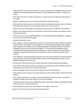 Chapter 10 – TCP/IP End-to-End Delivery
TCP/IP Fundamentals for Microsoft Windows Page: 297
If the value of the Hop Limit field is less than 1, send an Internet Control Message Protocol for IPv6
(ICMPv6) Time Exceeded-Hop Limit Exceeded in Transit message to the sender, and discard the
packet.
4. If the value of the Hop Limit field is greater than 0, update the Hop Limit field in the IPv6 header of
the packet.
5. Check the destination cache for an entry that matches the destination address.
6. If the destination cache contains an entry that matches the destination address, obtain the next-hop
IPv6 address and interface from the destination cache entry, and go to step 10.
7. Check the local IPv6 routing table for the longest matching route to the destination IPv6 address.
8. Based on the longest matching route, determine the next hop IPv6 address and interface to use for
forwarding the packet.
If no route is found, send an ICMPv6 Destination Unreachable-No Route to Destination message to
the source host, and discard the packet.
9. Update the destination cache.
10.If the interface on which the packet was received is the same as the interface on which the packet is
being forwarded, the interface is a point-to-point link, and the Destination Address field matches a
prefix assigned to the interface, send an ICMPv6 Destination Unreachable-Address Unreachable
message to the source host, and discard the packet. This step prevents the needless circular
forwarding of IPv6 packets between the two interfaces on a point-to-point link for a packet whose
destination matches the prefix of the point-to-point link but does not match the address of either
interface.
11.If the interface on which the packet was received is the same as the interface on which the packet is
being forwarded and the Source Address field matches a prefix assigned to the interface, send a
Redirect message to the source host.
12.Compare the IP MTU of the next-hop interface to the size of the IPv6 packet being forwarded.
If the IP MTU of the next-hop interface is smaller than the packet size, send an ICMPv6 Packet Too
Big message to the source host, and discard the packet.
13.Check the neighbor cache for an entry that matches the next-hop IPv6 address.
14.If the neighbor cache contains an entry that matches the next-hop IPv6 address, obtain the link-layer
address.
15.If the neighbor cache does not contain an entry that matches the next-hop address, use address
resolution to obtain the link-layer address for the next-hop address.
If address resolution fails, send an ICMPv6 Destination Unreachable-Address Unreachable message
to the source host, and discard the packet.
16.Send the packet by using the link-layer address of the neighbor cache entry.
Figures 10-7 and 10-8 show the IPv6 router forwarding process.
 
