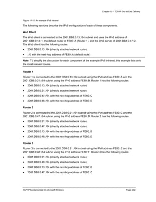 Chapter 10 – TCP/IP End-to-End Delivery
TCP/IP Fundamentals for Microsoft Windows Page: 302
Figure 10-10 An example IPv6 intranet
The following sections describe the IPv6 configuration of each of these components.
Web Client
The Web client is connected to the 2001:DB8:0:13::/64 subnet and uses the IPv6 address of
2001:DB8:0:13::1, the default router of FE80::A (Router 1), and the DNS server of 2001:DB8:0:47::2.
The Web client has the following routes:
 2001:DB8:0:13::/64 (directly attached network route)
 ::/0 with the next-hop address of FE80::A (default route)
Note To simplify the discussion for each component of the example IPv6 intranet, this example lists only
the most relevant routes.
Router 1
Router 1 is connected to the 2001:DB8:0:13::/64 subnet using the IPv6 address FE80::A and the
2001:DB8:0:21::/64 subnet using the IPv6 address FE80::B. Router 1 has the following routes:
 2001:DB8:0:13::/64 (directly attached network route)
 2001:DB8:0:21::/64 (directly attached network route)
 2001:DB8:0:47::/64 with the next-hop address of FE80::C
 2001:DB8:0:48::/64 with the next-hop address of FE80::E
Router 2
Router 2 is connected to the 2001:DB8:0:21::/64 subnet using the IPv6 address FE80::C and the
2001:DB8:0:47::/64 subnet using the IPv6 address FE80::D. Router 2 has the following routes:
 2001:DB8:0:21::/64 (directly attached network route)
 2001:DB8:0:47::/64 (directly attached network route)
 2001:DB8:0:13::/64 with the next-hop address of FE80::B
 2001:DB8:0:48::/64 with the next-hop address of FE80::E
Router 3
Router 3 is connected to the 2001:DB8:0:21::/64 subnet using the IPv6 address FE80::E and the
2001:DB8:0:48::/64 subnet using the IPv6 address FE80::F. Router 3 has the following routes:
 2001:DB8:0:21::/64 (directly attached network route)
 2001:DB8:0:48::/64 (directly attached network route)
 2001:DB8:0:13::/64 with the next-hop address of FE80::B
 2001:DB8:0:47::/64 with the next-hop address of FE80::C
 