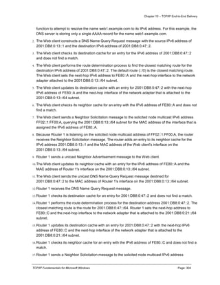 Chapter 10 – TCP/IP End-to-End Delivery
TCP/IP Fundamentals for Microsoft Windows Page: 304
function to attempt to resolve the name web1.example.com to its IPv6 address. For this example, the
DNS server is storing only a single AAAA record for the name web1.example.com.
2. The Web client constructs a DNS Name Query Request message with the source IPv6 address of
2001:DB8:0:13::1 and the destination IPv6 address of 2001:DB8:0:47::2.
3. The Web client checks its destination cache for an entry for the IPv6 address of 2001:DB8:0:47::2
and does not find a match.
4. The Web client performs the route determination process to find the closest matching route for the
destination IPv6 address of 2001:DB8:0:47::2. The default route (::/0) is the closest matching route.
The Web client sets the next-hop IPv6 address to FE80::A and the next-hop interface to the network
adapter attached to the 2001:DB8:0:13::/64 subnet.
5. The Web client updates its destination cache with an entry for 2001:DB8:0:47::2 with the next-hop
IPv6 address of FE80::A and the next-hop interface of the network adapter that is attached to the
2001:DB8:0:13::/64 subnet.
6. The Web client checks its neighbor cache for an entry with the IPv6 address of FE80::A and does not
find a match.
7. The Web client sends a Neighbor Solicitation message to the solicited node multicast IPv6 address
FF02::1:FF00:A, querying the 2001:DB8:0:13::/64 subnet for the MAC address of the interface that is
assigned the IPv6 address of FE80::A.
8. Because Router 1 is listening on the solicited node multicast address of FF02::1:FF00:A, the router
receives the Neighbor Solicitation message. The router adds an entry to its neighbor cache for the
IPv6 address 2001:DB8:0:13::1 and the MAC address of the Web client's interface on the
2001:DB8:0:13::/64 subnet.
9. Router 1 sends a unicast Neighbor Advertisement message to the Web client.
10.The Web client updates its neighbor cache with an entry for the IPv6 address of FE80::A and the
MAC address of Router 1's interface on the 2001:DB8:0:13::/64 subnet.
11.The Web client sends the unicast DNS Name Query Request message destined for
2001:DB8:0:47::2 to the MAC address of Router 1's interface on the 2001:DB8:0:13::/64 subnet.
12.Router 1 receives the DNS Name Query Request message.
13.Router 1 checks its destination cache for an entry for 2001:DB8:0:47::2 and does not find a match.
14.Router 1 performs the route determination process for the destination address 2001:DB8:0:47::2. The
closest matching route is the route for 2001:DB8:0:47::/64. Router 1 sets the next-hop address to
FE80::C and the next-hop interface to the network adapter that is attached to the 2001:DB8:0:21::/64
subnet.
15.Router 1 updates its destination cache with an entry for 2001:DB8:0:47::2 with the next-hop IPv6
address of FE80::C and the next-hop interface of the network adapter that is attached to the
2001:DB8:0:21::/64 subnet.
16.Router 1 checks its neighbor cache for an entry with the IPv6 address of FE80::C and does not find a
match.
17.Router 1 sends a Neighbor Solicitation message to the solicited node multicast IPv6 address
 