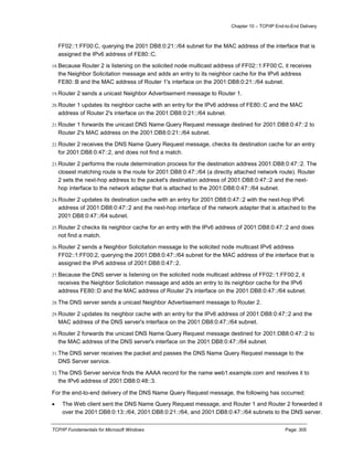 Chapter 10 – TCP/IP End-to-End Delivery
TCP/IP Fundamentals for Microsoft Windows Page: 305
FF02::1:FF00:C, querying the 2001:DB8:0:21::/64 subnet for the MAC address of the interface that is
assigned the IPv6 address of FE80::C.
18.Because Router 2 is listening on the solicited node multicast address of FF02::1:FF00:C, it receives
the Neighbor Solicitation message and adds an entry to its neighbor cache for the IPv6 address
FE80::B and the MAC address of Router 1's interface on the 2001:DB8:0:21::/64 subnet.
19.Router 2 sends a unicast Neighbor Advertisement message to Router 1.
20.Router 1 updates its neighbor cache with an entry for the IPv6 address of FE80::C and the MAC
address of Router 2's interface on the 2001:DB8:0:21::/64 subnet.
21.Router 1 forwards the unicast DNS Name Query Request message destined for 2001:DB8:0:47::2 to
Router 2's MAC address on the 2001:DB8:0:21::/64 subnet.
22.Router 2 receives the DNS Name Query Request message, checks its destination cache for an entry
for 2001:DB8:0:47::2, and does not find a match.
23.Router 2 performs the route determination process for the destination address 2001:DB8:0:47::2. The
closest matching route is the route for 2001:DB8:0:47::/64 (a directly attached network route). Router
2 sets the next-hop address to the packet's destination address of 2001:DB8:0:47::2 and the next-
hop interface to the network adapter that is attached to the 2001:DB8:0:47::/64 subnet.
24.Router 2 updates its destination cache with an entry for 2001:DB8:0:47::2 with the next-hop IPv6
address of 2001:DB8:0:47::2 and the next-hop interface of the network adapter that is attached to the
2001:DB8:0:47::/64 subnet.
25.Router 2 checks its neighbor cache for an entry with the IPv6 address of 2001:DB8:0:47::2 and does
not find a match.
26.Router 2 sends a Neighbor Solicitation message to the solicited node multicast IPv6 address
FF02::1:FF00:2, querying the 2001:DB8:0:47::/64 subnet for the MAC address of the interface that is
assigned the IPv6 address of 2001:DB8:0:47::2.
27.Because the DNS server is listening on the solicited node multicast address of FF02::1:FF00:2, it
receives the Neighbor Solicitation message and adds an entry to its neighbor cache for the IPv6
address FE80::D and the MAC address of Router 2's interface on the 2001:DB8:0:47::/64 subnet.
28.The DNS server sends a unicast Neighbor Advertisement message to Router 2.
29.Router 2 updates its neighbor cache with an entry for the IPv6 address of 2001:DB8:0:47::2 and the
MAC address of the DNS server's interface on the 2001:DB8:0:47::/64 subnet.
30.Router 2 forwards the unicast DNS Name Query Request message destined for 2001:DB8:0:47::2 to
the MAC address of the DNS server's interface on the 2001:DB8:0:47::/64 subnet.
31.The DNS server receives the packet and passes the DNS Name Query Request message to the
DNS Server service.
32.The DNS Server service finds the AAAA record for the name web1.example.com and resolves it to
the IPv6 address of 2001:DB8:0:48::3.
For the end-to-end delivery of the DNS Name Query Request message, the following has occurred:
 The Web client sent the DNS Name Query Request message, and Router 1 and Router 2 forwarded it
over the 2001:DB8:0:13::/64, 2001:DB8:0:21::/64, and 2001:DB8:0:47::/64 subnets to the DNS server.
 