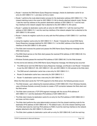 Chapter 10 – TCP/IP End-to-End Delivery
TCP/IP Fundamentals for Microsoft Windows Page: 307
12.Router 1 receives the DNS Name Query Response message, checks its destination cache for an
entry for 2001:DB8:0:13::1, and does not find a match.
13.Router 1 performs the route determination process for the destination address 2001:DB8:0:13::1. The
closest matching route is the route for 2001:DB8:0:13::/64 (a directly attached network route). Router
1 sets the next-hop address to the packet's destination address of 2001:DB8:0:13::1 and the next-
hop interface to the network adapter that is attached to the 2001:DB8:0:13::/64 subnet.
14.Router 1 updates its destination cache with an entry for 2001:DB8:0:13::1 with the next-hop IPv6
address of 2001:DB8:0:13::1 and the next-hop interface of the network adapter that is attached to the
2001:DB8:0:13::/64 subnet.
15.Router 1 checks its neighbor cache for an entry with the IPv6 address of 2001:DB8:0:13::1 and finds
a match.
16.Using the neighbor cache entry for 2001:DB8:0:13::1, Router 1 forwards the unicast DNS Name
Query Response message destined for 2001:DB8:0:13::1 to the MAC address of the Web client's
interface on the 2001:DB8:0:13::/64 subnet.
17.The Web client receives the packet and passes the DNS Name Query Response message to the
DNS Client service.
18.The DNS Client service on the Web client passes the resolved IPv6 address of 2001:DB8:0:48::3 to
Windows Sockets.
19.Windows Sockets passes the resolved IPv6 address of 2001:DB8:0:48::3 to the Web browser.
For the end-to-end delivery of the DNS Name Query Response message, the following has occurred:
 The DNS server sent the DNS Name Query Response message, and Router 2 and Router 1 forwarded
it over the 2001:DB8:0:47::/64, 2001:DB8:0:21::/64, and 2001:DB8:0:13::/64 subnets to the Web client.
 The DNS server's destination cache has a new entry for 2001:DB8:0:13::1.
 Router 2's destination cache has a new entry for 2001:DB8:0:13::1.
 Router 1's destination cache has a new entry for 2001:DB8:0:13::1.
When the Web client sends the TCP SYN segment to the Web server, the following process occurs:
1. The Web browser, upon obtaining the resolved address of 2001:DB8:0:48::3 from Windows Sockets,
uses a Windows Sockets connect() function to create a TCP connection between the Web client and
the Web server.
2. The Web client constructs a TCP SYN segment message with the source IPv6 address of
2001:DB8:0:13::1 and the destination IPv6 address of 2001:DB8:0:48::3.
3. The Web client checks its destination cache for an entry for the IPv6 address of 2001:DB8:0:48::3
and does not find a match.
4. The Web client performs the route determination process to find the closest matching route for the
destination IPv6 address of 2001:DB8:0:48::3. The default route (::/0) is the closest matching route.
The Web client sets the next-hop IPv6 address to FE80::A and the next-hop interface to the network
adapter attached to the 2001:DB8:0:13::/64 subnet.
5. The Web client updates its destination cache with an entry for 2001:DB8:0:48::3 with the next-hop
 