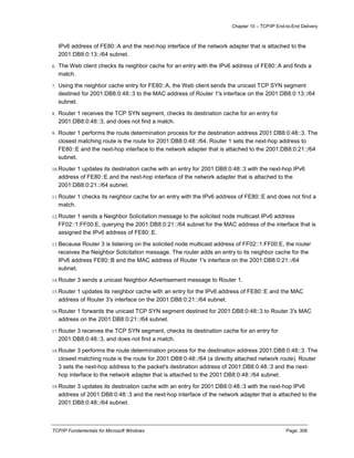 Chapter 10 – TCP/IP End-to-End Delivery
TCP/IP Fundamentals for Microsoft Windows Page: 308
IPv6 address of FE80::A and the next-hop interface of the network adapter that is attached to the
2001:DB8:0:13::/64 subnet.
6. The Web client checks its neighbor cache for an entry with the IPv6 address of FE80::A and finds a
match.
7. Using the neighbor cache entry for FE80::A, the Web client sends the unicast TCP SYN segment
destined for 2001:DB8:0:48::3 to the MAC address of Router 1's interface on the 2001:DB8:0:13::/64
subnet.
8. Router 1 receives the TCP SYN segment, checks its destination cache for an entry for
2001:DB8:0:48::3, and does not find a match.
9. Router 1 performs the route determination process for the destination address 2001:DB8:0:48::3. The
closest matching route is the route for 2001:DB8:0:48::/64. Router 1 sets the next-hop address to
FE80::E and the next-hop interface to the network adapter that is attached to the 2001:DB8:0:21::/64
subnet.
10.Router 1 updates its destination cache with an entry for 2001:DB8:0:48::3 with the next-hop IPv6
address of FE80::E and the next-hop interface of the network adapter that is attached to the
2001:DB8:0:21::/64 subnet.
11.Router 1 checks its neighbor cache for an entry with the IPv6 address of FE80::E and does not find a
match.
12.Router 1 sends a Neighbor Solicitation message to the solicited node multicast IPv6 address
FF02::1:FF00:E, querying the 2001:DB8:0:21::/64 subnet for the MAC address of the interface that is
assigned the IPv6 address of FE80::E.
13.Because Router 3 is listening on the solicited node multicast address of FF02::1:FF00:E, the router
receives the Neighbor Solicitation message. The router adds an entry to its neighbor cache for the
IPv6 address FE80::B and the MAC address of Router 1's interface on the 2001:DB8:0:21::/64
subnet.
14.Router 3 sends a unicast Neighbor Advertisement message to Router 1.
15.Router 1 updates its neighbor cache with an entry for the IPv6 address of FE80::E and the MAC
address of Router 3's interface on the 2001:DB8:0:21::/64 subnet.
16.Router 1 forwards the unicast TCP SYN segment destined for 2001:DB8:0:48::3 to Router 3's MAC
address on the 2001:DB8:0:21::/64 subnet.
17.Router 3 receives the TCP SYN segment, checks its destination cache for an entry for
2001:DB8:0:48::3, and does not find a match.
18.Router 3 performs the route determination process for the destination address 2001:DB8:0:48::3. The
closest matching route is the route for 2001:DB8:0:48::/64 (a directly attached network route). Router
3 sets the next-hop address to the packet's destination address of 2001:DB8:0:48::3 and the next-
hop interface to the network adapter that is attached to the 2001:DB8:0:48::/64 subnet.
19.Router 3 updates its destination cache with an entry for 2001:DB8:0:48::3 with the next-hop IPv6
address of 2001:DB8:0:48::3 and the next-hop interface of the network adapter that is attached to the
2001:DB8:0:48::/64 subnet.
 