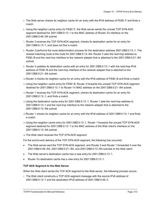Chapter 10 – TCP/IP End-to-End Delivery
TCP/IP Fundamentals for Microsoft Windows Page: 310
5. The Web server checks its neighbor cache for an entry with the IPv6 address of FE80::F and finds a
match.
6. Using the neighbor cache entry for FE80::F, the Web server sends the unicast TCP SYN-ACK
segment destined for 2001:DB8:0:13::1 to the MAC address of Router 3's interface on the
2001:DB8:0:48::/64 subnet.
7. Router 3 receives the TCP SYN-ACK segment, checks its destination cache for an entry for
2001:DB8:0:13::1, and does not find a match.
8. Router 3 performs the route determination process for the destination address 2001:DB8:0:13::1. The
closest matching route is the route for 2001:DB8:0:13::/64. Router 3 sets the next-hop address to
FE80::B and the next-hop interface to the network adapter that is attached to the 2001:DB8:0:21::/64
subnet.
9. Router 3 updates its destination cache with an entry for 2001:DB8:0:13::1 with the next-hop IPv6
address of FE80::B and the next-hop interface of the network adapter that is attached to the
2001:DB8:0:21::/64 subnet.
10.Router 3 checks its neighbor cache for an entry with the IPv6 address of FE80::B and finds a match.
11.Using the neighbor cache entry for FE80::B, Router 3 forwards the unicast TCP SYN-ACK segment
destined for 2001:DB8:0:13::1 to Router 1's MAC address on the 2001:DB8:0:21::/64 subnet.
12.Router 1 receives the TCP SYN-ACK segment, checks its destination cache for an entry for
2001:DB8:0:13::1, and finds a match.
13.Using the destination cache entry for 2001:DB8:0:13::1, Router 1 sets the next-hop address to
2001:DB8:0:13::1 and the next-hop interface to the network adapter that is attached to the
2001:DB8:0:13::/64 subnet.
14.Router 1 checks its neighbor cache for an entry with the IPv6 address of 2001:DB8:0:13::1 and finds
a match.
15.Using the neighbor cache entry for 2001:DB8:0:13::1, Router 1 forwards the unicast TCP SYN-ACK
segment destined for 2001:DB8:0:13::1 to the MAC address of the Web client's interface on the
2001:DB8:0:13::/64 subnet.
16.The Web client receives the TCP SYN-ACK segment.
For the end-to-end delivery of the TCP SYN-ACK segment, the following has occurred:
 The Web server sent the TCP SYN-ACK segment, and Router 3 and Router 1 forwarded it over the
2001:DB8:0:48::/64, 2001:DB8:0:21::/64, and 2001:DB8:0:13::/64 subnets to the Web client.
 The Web server's destination cache has a new entry for 2001:DB8:0:13::1.
 Router 3's destination cache has a new entry for 2001:DB8:0:13::1.
TCP ACK Segment to the Web Server
When the Web client sends the TCP ACK segment to the Web server, the following process occurs:
1. The Web client constructs a TCP ACK segment message with the source IPv6 address of
2001:DB8:0:13::1 and the destination IPv6 address of 2001:DB8:0:48::3.
 