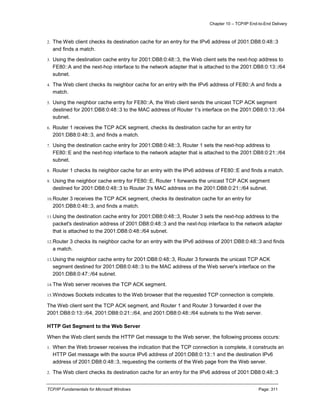 Chapter 10 – TCP/IP End-to-End Delivery
TCP/IP Fundamentals for Microsoft Windows Page: 311
2. The Web client checks its destination cache for an entry for the IPv6 address of 2001:DB8:0:48::3
and finds a match.
3. Using the destination cache entry for 2001:DB8:0:48::3, the Web client sets the next-hop address to
FE80::A and the next-hop interface to the network adapter that is attached to the 2001:DB8:0:13::/64
subnet.
4. The Web client checks its neighbor cache for an entry with the IPv6 address of FE80::A and finds a
match.
5. Using the neighbor cache entry for FE80::A, the Web client sends the unicast TCP ACK segment
destined for 2001:DB8:0:48::3 to the MAC address of Router 1's interface on the 2001:DB8:0:13::/64
subnet.
6. Router 1 receives the TCP ACK segment, checks its destination cache for an entry for
2001:DB8:0:48::3, and finds a match.
7. Using the destination cache entry for 2001:DB8:0:48::3, Router 1 sets the next-hop address to
FE80::E and the next-hop interface to the network adapter that is attached to the 2001:DB8:0:21::/64
subnet.
8. Router 1 checks its neighbor cache for an entry with the IPv6 address of FE80::E and finds a match.
9. Using the neighbor cache entry for FE80::E, Router 1 forwards the unicast TCP ACK segment
destined for 2001:DB8:0:48::3 to Router 3's MAC address on the 2001:DB8:0:21::/64 subnet.
10.Router 3 receives the TCP ACK segment, checks its destination cache for an entry for
2001:DB8:0:48::3, and finds a match.
11.Using the destination cache entry for 2001:DB8:0:48::3, Router 3 sets the next-hop address to the
packet's destination address of 2001:DB8:0:48::3 and the next-hop interface to the network adapter
that is attached to the 2001:DB8:0:48::/64 subnet.
12.Router 3 checks its neighbor cache for an entry with the IPv6 address of 2001:DB8:0:48::3 and finds
a match.
13.Using the neighbor cache entry for 2001:DB8:0:48::3, Router 3 forwards the unicast TCP ACK
segment destined for 2001:DB8:0:48::3 to the MAC address of the Web server's interface on the
2001:DB8:0:47::/64 subnet.
14.The Web server receives the TCP ACK segment.
15.Windows Sockets indicates to the Web browser that the requested TCP connection is complete.
The Web client sent the TCP ACK segment, and Router 1 and Router 3 forwarded it over the
2001:DB8:0:13::/64, 2001:DB8:0:21::/64, and 2001:DB8:0:48::/64 subnets to the Web server.
HTTP Get Segment to the Web Server
When the Web client sends the HTTP Get message to the Web server, the following process occurs:
1. When the Web browser receives the indication that the TCP connection is complete, it constructs an
HTTP Get message with the source IPv6 address of 2001:DB8:0:13::1 and the destination IPv6
address of 2001:DB8:0:48::3, requesting the contents of the Web page from the Web server.
2. The Web client checks its destination cache for an entry for the IPv6 address of 2001:DB8:0:48::3
 