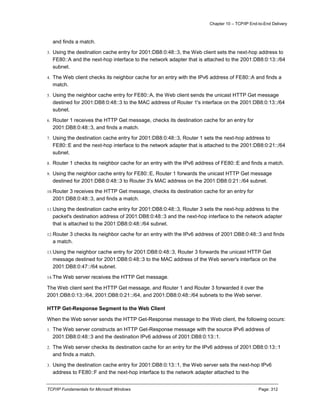 Chapter 10 – TCP/IP End-to-End Delivery
TCP/IP Fundamentals for Microsoft Windows Page: 312
and finds a match.
3. Using the destination cache entry for 2001:DB8:0:48::3, the Web client sets the next-hop address to
FE80::A and the next-hop interface to the network adapter that is attached to the 2001:DB8:0:13::/64
subnet.
4. The Web client checks its neighbor cache for an entry with the IPv6 address of FE80::A and finds a
match.
5. Using the neighbor cache entry for FE80::A, the Web client sends the unicast HTTP Get message
destined for 2001:DB8:0:48::3 to the MAC address of Router 1's interface on the 2001:DB8:0:13::/64
subnet.
6. Router 1 receives the HTTP Get message, checks its destination cache for an entry for
2001:DB8:0:48::3, and finds a match.
7. Using the destination cache entry for 2001:DB8:0:48::3, Router 1 sets the next-hop address to
FE80::E and the next-hop interface to the network adapter that is attached to the 2001:DB8:0:21::/64
subnet.
8. Router 1 checks its neighbor cache for an entry with the IPv6 address of FE80::E and finds a match.
9. Using the neighbor cache entry for FE80::E, Router 1 forwards the unicast HTTP Get message
destined for 2001:DB8:0:48::3 to Router 3's MAC address on the 2001:DB8:0:21::/64 subnet.
10.Router 3 receives the HTTP Get message, checks its destination cache for an entry for
2001:DB8:0:48::3, and finds a match.
11.Using the destination cache entry for 2001:DB8:0:48::3, Router 3 sets the next-hop address to the
packet's destination address of 2001:DB8:0:48::3 and the next-hop interface to the network adapter
that is attached to the 2001:DB8:0:48::/64 subnet.
12.Router 3 checks its neighbor cache for an entry with the IPv6 address of 2001:DB8:0:48::3 and finds
a match.
13.Using the neighbor cache entry for 2001:DB8:0:48::3, Router 3 forwards the unicast HTTP Get
message destined for 2001:DB8:0:48::3 to the MAC address of the Web server's interface on the
2001:DB8:0:47::/64 subnet.
14.The Web server receives the HTTP Get message.
The Web client sent the HTTP Get message, and Router 1 and Router 3 forwarded it over the
2001:DB8:0:13::/64, 2001:DB8:0:21::/64, and 2001:DB8:0:48::/64 subnets to the Web server.
HTTP Get-Response Segment to the Web Client
When the Web server sends the HTTP Get-Response message to the Web client, the following occurs:
1. The Web server constructs an HTTP Get-Response message with the source IPv6 address of
2001:DB8:0:48::3 and the destination IPv6 address of 2001:DB8:0:13::1.
2. The Web server checks its destination cache for an entry for the IPv6 address of 2001:DB8:0:13::1
and finds a match.
3. Using the destination cache entry for 2001:DB8:0:13::1, the Web server sets the next-hop IPv6
address to FE80::F and the next-hop interface to the network adapter attached to the
 