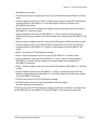 Chapter 10 – TCP/IP End-to-End Delivery
TCP/IP Fundamentals for Microsoft Windows Page: 313
2001:DB8:0:48::/64 subnet.
4. The Web server checks its neighbor cache for an entry with the IPv6 address of FE80::F and finds a
match.
5. Using the neighbor cache entry for FE80::F, the Web server sends the unicast HTTP Get-Response
message destined for 2001:DB8:0:13::1 to the MAC address of Router 3's interface on the
2001:DB8:0:48::/64 subnet.
6. Router 3 receives the HTTP Get-Response message, checks its destination cache for an entry for
2001:DB8:0:13::1, and finds a match.
7. Using the destination cache entry for 2001:DB8:0:13::1, Router 3 sets the next-hop address to
FE80::B and the next-hop interface to the network adapter that is attached to the 2001:DB8:0:21::/64
subnet.
8. Router 3 checks its neighbor cache for an entry with the IPv6 address of FE80::B and finds a match.
9. Using the neighbor cache entry for FE80::B, Router 3 forwards the unicast HTTP Get-Response
message destined for 2001:DB8:0:13::1 to Router 1's MAC address on the 2001:DB8:0:21::/64
subnet.
10.Router 1 receives the HTTP Get-Response message.
11.Router 1 checks its destination cache for an entry for 2001:DB8:0:13::1 and finds a match.
12.Using the destination cache entry for 2001:DB8:0:13::1, Router 1 sets the next-hop address to
2001:DB8:0:13::1 and the next-hop interface to the network adapter that is attached to the
2001:DB8:0:13::/64 subnet.
13.Router 1 checks its neighbor cache for an entry with the IPv6 address of 2001:DB8:0:13::1 and finds
a match.
14.Using the neighbor cache entry for 2001:DB8:0:13::1, Router 1 forwards the unicast HTTP Get-
Response message destined for 2001:DB8:0:13::1 to the MAC address of the Web client's interface
on the 2001:DB8:0:13::/64 subnet.
15.The Web client receives the HTTP Get-Response message.
16.The Web browser constructs the visual representation of the Web page at
http://web1.example.com/example.htm.
The Web server sent the HTTP Get-Response message, and Router 3 and Router 1 forwarded it over
the 2001:DB8:0:48::/64, 2001:DB8:0:21::/64, and 2001:DB8:0:13::/64 subnets to the Web client.
 