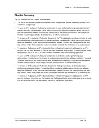 Chapter 10 – TCP/IP End-to-End Delivery
TCP/IP Fundamentals for Microsoft Windows Page: 314
Chapter Summary
The key information in this chapter is the following:
 The end-to-end delivery process consists of a source host process, a router forwarding process, and a
destination host process.
 To send an IPv4 packet, an IPv4 source host checks its route cache (performing route determination if
needed) and then checks its ARP cache (performing address resolution if needed). When the source
host has determined the MAC address that corresponds to the next-hop address for the IPv4 packet,
the host sends the packet to the destination or to an intermediate router.
 To forward an IPv4 packet, an IPv4 router decrements the TTL, updates the checksum, checks its route
cache (performing route determination if needed) and then checks its ARP cache (performing address
resolution if needed). When the router has determined the MAC address that corresponds to the next-
hop address for the IPv4 packet, the router forwards the packet to the destination or to another router.
 To receive an IPv4 packet, an IPv4 destination host verifies that the packet is addressed to an IPv4
address that has been assigned to the host and then passes the IPv4 payload to the appropriate upper
layer protocol. For TCP and UDP traffic, the host passes the data to the listening application.
 To send an IPv6 packet, an IPv6 source host checks its destination cache (performing route
determination if needed) and then checks its neighbor cache (performing address resolution if needed).
When the source host has determined the MAC address that corresponds to the next-hop address for
the IPv6 packet, the host sends the packet to the destination or to an intermediate router.
 To forward an IPv6 packet, an IPv6 router decrements the hop limit, checks its destination cache
(performing route determination if needed) and then checks its neighbor cache (performing address
resolution if needed). When the router has determined the MAC address that corresponds to the next-
hop address for the IPv6 packet, the router forwards the packet to the destination or to another router.
 To receive an IPv6 packet, an IPv6 destination host verifies that the packet is addressed to an IPv6
address assigned to the host and then passes the IPv6 payload to the appropriate upper layer protocol.
For TCP and UDP traffic, the host passes the data to the listening application.
 