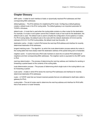 Chapter 10 – TCP/IP End-to-End Delivery
TCP/IP Fundamentals for Microsoft Windows Page: 315
Chapter Glossary
ARP cache – A table for each interface of static or dynamically resolved IPv4 addresses and their
corresponding MAC addresses.
default gateway – The IPv4 address of a neighboring IPv4 router. Configuring a default gateway
creates a default route in the IPv4 routing table. The default gateway is an important parameter for
TCP/IP in Windows.
default route – A route that is used when the routing table contains no other routes for the destination.
For example, if a router or end system cannot find a network route or host route for the destination, the
default route is used. The default route is used to simplify the configuration of end systems or routers.
For IPv4 routing tables, the default route is the route with the network destination of 0.0.0.0 and the
netmask of 0.0.0.0. For IPv6 routing tables, the default route has the prefix ::/0.
destination cache – A table in which IPv6 stores the next-hop IPv6 address and interface for recently
determined destination IPv6 addresses.
longest matching route – The algorithm by which the route determination process selects the routes in
the routing table that most closely match the destination address of the packet being sent or forwarded.
neighbor cache – A cache that every IPv6 node maintains to store the on-subnet IPv6 addresses of
neighbors and their corresponding MAC addresses. The neighbor cache is equivalent to the ARP cache
in IPv4.
next-hop determination – The process of determining the next-hop address and interface for sending or
forwarding a packet based on the contents of the routing table.
route determination process – The process of determining which single route in the routing table to use
for forwarding a packet.
route cache – A table in which IPv4 stores the next-hop IPv4 addresses and interfaces for recently
determined destination IPv4 addresses.
router – A TCP/IP node that can forward received packets that are not addressed to itself (also called a
gateway for IPv4).
routing table – The set of routes used to determine the next-hop address and interface for IPv6 traffic
that a host sends or a router forwards.
 