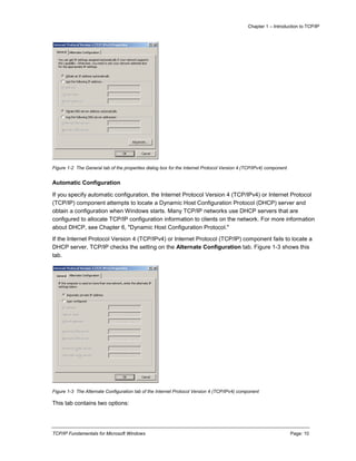 Chapter 1 – Introduction to TCP/IP
TCP/IP Fundamentals for Microsoft Windows Page: 10
Figure 1-2 The General tab of the properties dialog box for the Internet Protocol Version 4 (TCP/IPv4) component
Automatic Configuration
If you specify automatic configuration, the Internet Protocol Version 4 (TCP/IPv4) or Internet Protocol
(TCP/IP) component attempts to locate a Dynamic Host Configuration Protocol (DHCP) server and
obtain a configuration when Windows starts. Many TCP/IP networks use DHCP servers that are
configured to allocate TCP/IP configuration information to clients on the network. For more information
about DHCP, see Chapter 6, "Dynamic Host Configuration Protocol."
If the Internet Protocol Version 4 (TCP/IPv4) or Internet Protocol (TCP/IP) component fails to locate a
DHCP server, TCP/IP checks the setting on the Alternate Configuration tab. Figure 1-3 shows this
tab.
Figure 1-3 The Alternate Configuration tab of the Internet Protocol Version 4 (TCP/IPv4) component
This tab contains two options:
 