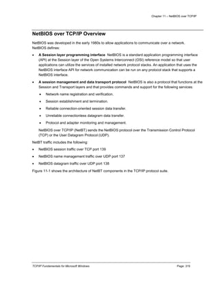 Chapter 11 – NetBIOS over TCP/IP
TCP/IP Fundamentals for Microsoft Windows Page: 319
NetBIOS over TCP/IP Overview
NetBIOS was developed in the early 1980s to allow applications to communicate over a network.
NetBIOS defines:
 A Session layer programming interface NetBIOS is a standard application programming interface
(API) at the Session layer of the Open Systems Interconnect (OSI) reference model so that user
applications can utilize the services of installed network protocol stacks. An application that uses the
NetBIOS interface API for network communication can be run on any protocol stack that supports a
NetBIOS interface.
 A session management and data transport protocol NetBIOS is also a protocol that functions at the
Session and Transport layers and that provides commands and support for the following services:
 Network name registration and verification.
 Session establishment and termination.
 Reliable connection-oriented session data transfer.
 Unreliable connectionless datagram data transfer.
 Protocol and adapter monitoring and management.
NetBIOS over TCP/IP (NetBT) sends the NetBIOS protocol over the Transmission Control Protocol
(TCP) or the User Datagram Protocol (UDP).
NetBT traffic includes the following:
 NetBIOS session traffic over TCP port 139
 NetBIOS name management traffic over UDP port 137
 NetBIOS datagram traffic over UDP port 138
Figure 11-1 shows the architecture of NetBT components in the TCP/IP protocol suite.
 