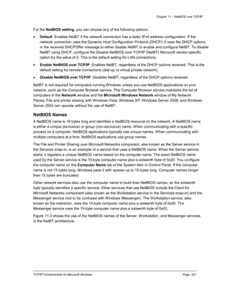 Chapter 11 – NetBIOS over TCP/IP
TCP/IP Fundamentals for Microsoft Windows Page: 321
For the NetBIOS setting, you can choose any of the following options:
 Default Enables NetBT if the network connection has a static IPv4 address configuration. If the
network connection uses the Dynamic Host Configuration Protocol (DHCP), it uses the DHCP options
in the received DHCPOffer message to either disable NetBT or enable and configure NetBT. To disable
NetBT using DHCP, configure the Disable NetBIOS over TCP/IP (NetBT) Microsoft vendor-specific
option for the value of 2. This is the default setting for LAN connections.
 Enable NetBIOS over TCP/IP Enables NetBT, regardless of the DHCP options received. This is the
default setting for remote connections (dial-up or virtual private network).
 Disable NetBIOS over TCP/IP Disables NetBT, regardless of the DHCP options received.
NetBT is not required for computers running Windows unless you use NetBIOS applications on your
network, such as the Computer Browser service. The Computer Browser service maintains the list of
computers in the Network window and the Microsoft Windows Network window of My Network
Places. File and printer sharing with Windows Vista, Windows XP, Windows Server 2008, and Windows
Server 2003 can operate without the use of NetBT.
NetBIOS Names
A NetBIOS name is 16 bytes long and identifies a NetBIOS resource on the network. A NetBIOS name
is either a unique (exclusive) or group (non-exclusive) name. When communicating with a specific
process on a computer, NetBIOS applications typically use unique names. When communicating with
multiple computers at a time, NetBIOS applications use group names.
The File and Printer Sharing over Microsoft Networks component, also known as the Server service in
the Services snap-in, is an example of a service that uses a NetBIOS name. When the Server service
starts, it registers a unique NetBIOS name based on the computer name. The exact NetBIOS name
used by the Server service is the 15-byte computer name plus a sixteenth byte of 0x20. You configure
the computer name on the Computer Name tab of the System item in Control Panel. If the computer
name is not 15 bytes long, Windows pads it with spaces up to 15 bytes long. Computer names longer
than 15 bytes are truncated.
Other network services also use the computer name to build their NetBIOS names, so the sixteenth
byte typically identifies a specific service. Other services that use NetBIOS include the Client for
Microsoft Networks component (also known as the Workstation service in the Services snap-in) and the
Messenger service (not to be confused with Windows Messenger). The Workstation service, also
known as the redirector, uses the 15-byte computer name plus a sixteenth byte of 0x00. The
Messenger service uses the 15-byte computer name plus a sixteenth byte of 0x03.
Figure 11-3 shows the use of the NetBIOS names of the Server, Workstation, and Messenger services
in the NetBT architecture.
 