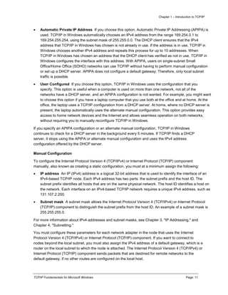 Chapter 1 – Introduction to TCP/IP
TCP/IP Fundamentals for Microsoft Windows Page: 11
 Automatic Private IP Address If you choose this option, Automatic Private IP Addressing (APIPA) is
used. TCP/IP in Windows automatically chooses an IPv4 address from the range 169.254.0.1 to
169.254.255.254, using the subnet mask of 255.255.0.0. The DHCP client ensures that the IPv4
address that TCP/IP in Windows has chosen is not already in use. If the address is in use, TCP/IP in
Windows chooses another IPv4 address and repeats this process for up to 10 addresses. When
TCP/IP in Windows has chosen an address that the DHCP client has verified as not in use, TCP/IP in
Windows configures the interface with this address. With APIPA, users on single-subnet Small
Office/Home Office (SOHO) networks can use TCP/IP without having to perform manual configuration
or set up a DHCP server. APIPA does not configure a default gateway. Therefore, only local subnet
traffic is possible.
 User Configured If you choose this option, TCP/IP in Windows uses the configuration that you
specify. This option is useful when a computer is used on more than one network, not all of the
networks have a DHCP server, and an APIPA configuration is not wanted. For example, you might want
to choose this option if you have a laptop computer that you use both at the office and at home. At the
office, the laptop uses a TCP/IP configuration from a DHCP server. At home, where no DHCP server is
present, the laptop automatically uses the alternate manual configuration. This option provides easy
access to home network devices and the Internet and allows seamless operation on both networks,
without requiring you to manually reconfigure TCP/IP in Windows.
If you specify an APIPA configuration or an alternate manual configuration, TCP/IP in Windows
continues to check for a DHCP server in the background every 5 minutes. If TCP/IP finds a DHCP
server, it stops using the APIPA or alternate manual configuration and uses the IPv4 address
configuration offered by the DHCP server.
Manual Configuration
To configure the Internet Protocol Version 4 (TCP/IPv4) or Internet Protocol (TCP/IP) component
manually, also known as creating a static configuration, you must at a minimum assign the following:
 IP address An IP (IPv4) address is a logical 32-bit address that is used to identify the interface of an
IPv4-based TCP/IP node. Each IPv4 address has two parts: the subnet prefix and the host ID. The
subnet prefix identifies all hosts that are on the same physical network. The host ID identifies a host on
the network. Each interface on an IPv4-based TCP/IP network requires a unique IPv4 address, such as
131.107.2.200.
 Subnet mask A subnet mask allows the Internet Protocol Version 4 (TCP/IPv4) or Internet Protocol
(TCP/IP) component to distinguish the subnet prefix from the host ID. An example of a subnet mask is
255.255.255.0.
For more information about IPv4 addresses and subnet masks, see Chapter 3, "IP Addressing," and
Chapter 4, "Subnetting."
You must configure these parameters for each network adapter in the node that uses the Internet
Protocol Version 4 (TCP/IPv4) or Internet Protocol (TCP/IP) component. If you want to connect to
nodes beyond the local subnet, you must also assign the IPv4 address of a default gateway, which is a
router on the local subnet to which the node is attached. The Internet Protocol Version 4 (TCP/IPv4) or
Internet Protocol (TCP/IP) component sends packets that are destined for remote networks to the
default gateway, if no other routes are configured on the local host.
 