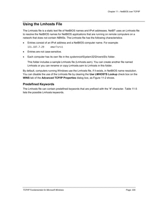 Chapter 11 – NetBIOS over TCP/IP
TCP/IP Fundamentals for Microsoft Windows Page: 330
Using the Lmhosts File
The Lmhosts file is a static text file of NetBIOS names and IPv4 addresses. NetBT uses an Lmhosts file
to resolve the NetBIOS names for NetBIOS applications that are running on remote computers on a
network that does not contain NBNSs. The Lmhosts file has the following characteristics:
 Entries consist of an IPv4 address and a NetBIOS computer name. For example:
131.107.7.29 emailsrv1
 Entries are not case-sensitive.
 Each computer has its own file in the systemrootSystem32DriversEtc folder.
This folder includes a sample Lmhosts file (Lmhosts.sam). You can create another file named
Lmhosts or you can rename or copy Lmhosts.sam to Lmhosts in this folder.
By default, computers running Windows use the Lmhosts file, if it exists, in NetBIOS name resolution.
You can disable the use of the Lmhosts file by clearing the Use LMHOSTS Lookup check box on the
WINS tab of the Advanced TCP/IP Properties dialog box, as Figure 11-2 shows.
Predefined Keywords
The Lmhosts file can contain predefined keywords that are prefixed with the “#” character. Table 11-5
lists the possible Lmhosts keywords.
 