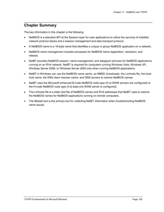 Chapter 11 – NetBIOS over TCP/IP
TCP/IP Fundamentals for Microsoft Windows Page: 335
Chapter Summary
The key information in this chapter is the following:
 NetBIOS is a standard API at the Session layer for user applications to utilize the services of installed
network protocol stacks and a session management and data transport protocol.
 A NetBIOS name is a 16-byte name that identifies a unique or group NetBIOS application on a network.
 NetBIOS name management includes processes for NetBIOS name registration, resolution, and
release.
 NetBT provides NetBIOS session, name management, and datagram services for NetBIOS applications
running on an IPv4 network. NetBT is required for computers running Windows Vista, Windows XP,
Windows Server 2008, or Windows Server 2003 only when running NetBIOS applications.
 NetBT in Windows can use the NetBIOS name cache, an NBNS, broadcasts, the Lmhosts file, the local
host name, the DNS client resolver cache, and DNS servers to resolve NetBIOS names.
 NetBT uses the Microsoft enhanced B-node NetBIOS node type (if no WINS servers are configured) or
the H-node NetBIOS node type (if at least one WINS server is configured).
 The Lmhosts file is a static text file of NetBIOS names and IPv4 addresses that NetBT uses to resolve
the NetBIOS names for NetBIOS applications running on remote computers.
 The Nbtstat tool is the primary tool for collecting NetBT information when troubleshooting NetBIOS
name issues.
 