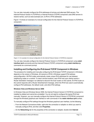Chapter 1 – Introduction to TCP/IP
TCP/IP Fundamentals for Microsoft Windows Page: 12
You can also manually configure the IPv4 addresses of primary and alternate DNS servers. The
Internet Protocol Version 4 (TCP/IPv4) or Internet Protocol (TCP/IP) component uses DNS servers to
resolve names, such as www.example.com, to IPv4 or IPv6 addresses.
Figure 1-4 shows an example of a manual configuration for the Internet Protocol Version 4 (TCP/IPv4)
component.
Figure 1-4 An example of a manual configuration for the Internet Protocol Version 4 (TCP/IPv4) component
You can also manually configure the Internet Protocol Version 4 (TCP/IPv4) component using netsh
interface ipv4 commands and the Internet Protocol (TCP/IP) component using netsh interface ip
commands at a command prompt.
Installing and Configuring the IPv6-based TCP/IP Component in Windows
The procedure for installing and manually configuring the IPv6-based TCP/IP component in Windows
depends on the version of Windows. All versions of IPv6 in Windows support IPv6 address
autoconfiguration. All IPv6 nodes automatically create unique IPv6 addresses for use between
neighboring nodes on a subnet. To reach remote locations, each IPv6 host upon startup sends a
Router Solicitation message in an attempt to discover the local routers on the subnet. An IPv6 router on
the subnet responds with a Router Advertisement message, which the IPv6 host uses to automatically
configure IPv6 addresses, the default router, and other IPv6 settings.
Windows Vista and Windows Server 2008
In Windows Vista and Windows Server 2008, the Internet Protocol Version 6 (TCP/IPv6) component is
installed by default and cannot be uninstalled. You do not need to configure the typical IPv6 host
manually. However, you can manually configure the Internet Protocol Version 6 (TCP/IPv6) component
through the Windows graphical user interface or with commands in the netsh interface ipv6 context.
To manually configure IPv6 settings through the Windows graphical user interface, do the following:
1.From the Network Connections folder, right-click the connection or adapter on which you want to
manually configure IPv6, and then click Properties.
2.On the Networking tab for the properties of the connection or adapter, double-click Internet
 