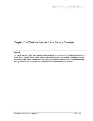 Chapter 12 – Windows Internet Name Service Overview
TCP/IP Fundamentals for Microsoft Windows Page: 339
Chapter 12 – Windows Internet Name Service Overview
Abstract
This chapter describes the use of Windows Internet Name Service (WINS) in Microsoft Windows operating systems to
provide network basic input/output system (NetBIOS) name resolution on a TCP/IP network. A network administrator
must understand the role and configuration of WINS clients, WINS servers, and WINS proxies to successfully deploy a
NetBIOS name resolution infrastructure and to troubleshoot issues with NetBIOS name resolution.
 
