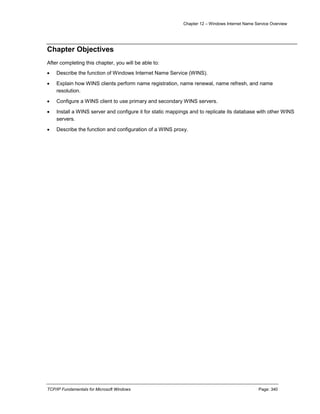 Chapter 12 – Windows Internet Name Service Overview
TCP/IP Fundamentals for Microsoft Windows Page: 340
Chapter Objectives
After completing this chapter, you will be able to:
 Describe the function of Windows Internet Name Service (WINS).
 Explain how WINS clients perform name registration, name renewal, name refresh, and name
resolution.
 Configure a WINS client to use primary and secondary WINS servers.
 Install a WINS server and configure it for static mappings and to replicate its database with other WINS
servers.
 Describe the function and configuration of a WINS proxy.
 