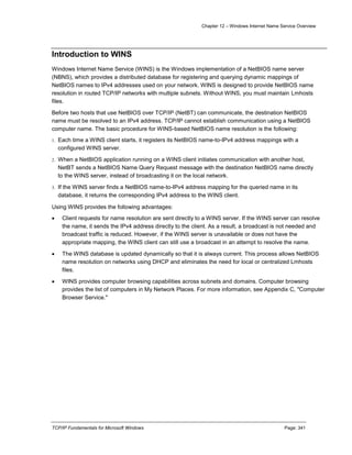 Chapter 12 – Windows Internet Name Service Overview
TCP/IP Fundamentals for Microsoft Windows Page: 341
Introduction to WINS
Windows Internet Name Service (WINS) is the Windows implementation of a NetBIOS name server
(NBNS), which provides a distributed database for registering and querying dynamic mappings of
NetBIOS names to IPv4 addresses used on your network. WINS is designed to provide NetBIOS name
resolution in routed TCP/IP networks with multiple subnets. Without WINS, you must maintain Lmhosts
files.
Before two hosts that use NetBIOS over TCP/IP (NetBT) can communicate, the destination NetBIOS
name must be resolved to an IPv4 address. TCP/IP cannot establish communication using a NetBIOS
computer name. The basic procedure for WINS-based NetBIOS name resolution is the following:
1. Each time a WINS client starts, it registers its NetBIOS name-to-IPv4 address mappings with a
configured WINS server.
2. When a NetBIOS application running on a WINS client initiates communication with another host,
NetBT sends a NetBIOS Name Query Request message with the destination NetBIOS name directly
to the WINS server, instead of broadcasting it on the local network.
3. If the WINS server finds a NetBIOS name-to-IPv4 address mapping for the queried name in its
database, it returns the corresponding IPv4 address to the WINS client.
Using WINS provides the following advantages:
 Client requests for name resolution are sent directly to a WINS server. If the WINS server can resolve
the name, it sends the IPv4 address directly to the client. As a result, a broadcast is not needed and
broadcast traffic is reduced. However, if the WINS server is unavailable or does not have the
appropriate mapping, the WINS client can still use a broadcast in an attempt to resolve the name.
 The WINS database is updated dynamically so that it is always current. This process allows NetBIOS
name resolution on networks using DHCP and eliminates the need for local or centralized Lmhosts
files.
 WINS provides computer browsing capabilities across subnets and domains. Computer browsing
provides the list of computers in My Network Places. For more information, see Appendix C, "Computer
Browser Service."
 