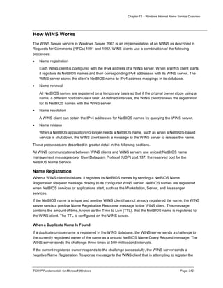 Chapter 12 – Windows Internet Name Service Overview
TCP/IP Fundamentals for Microsoft Windows Page: 342
How WINS Works
The WINS Server service in Windows Server 2003 is an implementation of an NBNS as described in
Requests for Comments (RFCs) 1001 and 1002. WINS clients use a combination of the following
processes:
 Name registration
Each WINS client is configured with the IPv4 address of a WINS server. When a WINS client starts,
it registers its NetBIOS names and their corresponding IPv4 addresses with its WINS server. The
WINS server stores the client’s NetBIOS name-to-IPv4 address mappings in its database.
 Name renewal
All NetBIOS names are registered on a temporary basis so that if the original owner stops using a
name, a different host can use it later. At defined intervals, the WINS client renews the registration
for its NetBIOS names with the WINS server.
 Name resolution
A WINS client can obtain the IPv4 addresses for NetBIOS names by querying the WINS server.
 Name release
When a NetBIOS application no longer needs a NetBIOS name, such as when a NetBIOS-based
service is shut down, the WINS client sends a message to the WINS server to release the name.
These processes are described in greater detail in the following sections.
All WINS communications between WINS clients and WINS servers use unicast NetBIOS name
management messages over User Datagram Protocol (UDP) port 137, the reserved port for the
NetBIOS Name Service.
Name Registration
When a WINS client initializes, it registers its NetBIOS names by sending a NetBIOS Name
Registration Request message directly to its configured WINS server. NetBIOS names are registered
when NetBIOS services or applications start, such as the Workstation, Server, and Messenger
services.
If the NetBIOS name is unique and another WINS client has not already registered the name, the WINS
server sends a positive Name Registration Response message to the WINS client. This message
contains the amount of time, known as the Time to Live (TTL), that the NetBIOS name is registered to
the WINS client. The TTL is configured on the WINS server.
When a Duplicate Name Is Found
If a duplicate unique name is registered in the WINS database, the WINS server sends a challenge to
the currently registered owner of the name as a unicast NetBIOS Name Query Request message. The
WINS server sends the challenge three times at 500-millisecond intervals.
If the current registered owner responds to the challenge successfully, the WINS server sends a
negative Name Registration Response message to the WINS client that is attempting to register the
 