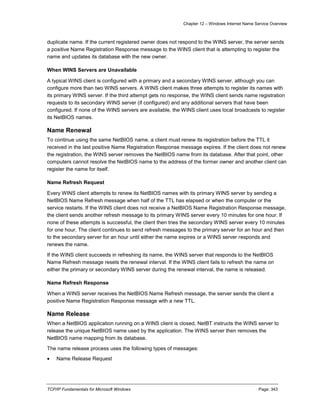 Chapter 12 – Windows Internet Name Service Overview
TCP/IP Fundamentals for Microsoft Windows Page: 343
duplicate name. If the current registered owner does not respond to the WINS server, the server sends
a positive Name Registration Response message to the WINS client that is attempting to register the
name and updates its database with the new owner.
When WINS Servers are Unavailable
A typical WINS client is configured with a primary and a secondary WINS server, although you can
configure more than two WINS servers. A WINS client makes three attempts to register its names with
its primary WINS server. If the third attempt gets no response, the WINS client sends name registration
requests to its secondary WINS server (if configured) and any additional servers that have been
configured. If none of the WINS servers are available, the WINS client uses local broadcasts to register
its NetBIOS names.
Name Renewal
To continue using the same NetBIOS name, a client must renew its registration before the TTL it
received in the last positive Name Registration Response message expires. If the client does not renew
the registration, the WINS server removes the NetBIOS name from its database. After that point, other
computers cannot resolve the NetBIOS name to the address of the former owner and another client can
register the name for itself.
Name Refresh Request
Every WINS client attempts to renew its NetBIOS names with its primary WINS server by sending a
NetBIOS Name Refresh message when half of the TTL has elapsed or when the computer or the
service restarts. If the WINS client does not receive a NetBIOS Name Registration Response message,
the client sends another refresh message to its primary WINS server every 10 minutes for one hour. If
none of these attempts is successful, the client then tries the secondary WINS server every 10 minutes
for one hour. The client continues to send refresh messages to the primary server for an hour and then
to the secondary server for an hour until either the name expires or a WINS server responds and
renews the name.
If the WINS client succeeds in refreshing its name, the WINS server that responds to the NetBIOS
Name Refresh message resets the renewal interval. If the WINS client fails to refresh the name on
either the primary or secondary WINS server during the renewal interval, the name is released.
Name Refresh Response
When a WINS server receives the NetBIOS Name Refresh message, the server sends the client a
positive Name Registration Response message with a new TTL.
Name Release
When a NetBIOS application running on a WINS client is closed, NetBT instructs the WINS server to
release the unique NetBIOS name used by the application. The WINS server then removes the
NetBIOS name mapping from its database.
The name release process uses the following types of messages:
 Name Release Request
 