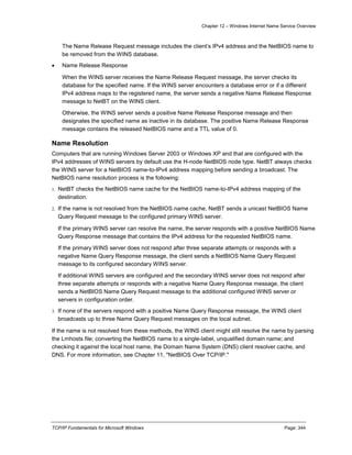 Chapter 12 – Windows Internet Name Service Overview
TCP/IP Fundamentals for Microsoft Windows Page: 344
The Name Release Request message includes the client’s IPv4 address and the NetBIOS name to
be removed from the WINS database.
 Name Release Response
When the WINS server receives the Name Release Request message, the server checks its
database for the specified name. If the WINS server encounters a database error or if a different
IPv4 address maps to the registered name, the server sends a negative Name Release Response
message to NetBT on the WINS client.
Otherwise, the WINS server sends a positive Name Release Response message and then
designates the specified name as inactive in its database. The positive Name Release Response
message contains the released NetBIOS name and a TTL value of 0.
Name Resolution
Computers that are running Windows Server 2003 or Windows XP and that are configured with the
IPv4 addresses of WINS servers by default use the H-node NetBIOS node type. NetBT always checks
the WINS server for a NetBIOS name-to-IPv4 address mapping before sending a broadcast. The
NetBIOS name resolution process is the following:
1. NetBT checks the NetBIOS name cache for the NetBIOS name-to-IPv4 address mapping of the
destination.
2. If the name is not resolved from the NetBIOS name cache, NetBT sends a unicast NetBIOS Name
Query Request message to the configured primary WINS server.
If the primary WINS server can resolve the name, the server responds with a positive NetBIOS Name
Query Response message that contains the IPv4 address for the requested NetBIOS name.
If the primary WINS server does not respond after three separate attempts or responds with a
negative Name Query Response message, the client sends a NetBIOS Name Query Request
message to its configured secondary WINS server.
If additional WINS servers are configured and the secondary WINS server does not respond after
three separate attempts or responds with a negative Name Query Response message, the client
sends a NetBIOS Name Query Request message to the additional configured WINS server or
servers in configuration order.
3. If none of the servers respond with a positive Name Query Response message, the WINS client
broadcasts up to three Name Query Request messages on the local subnet.
If the name is not resolved from these methods, the WINS client might still resolve the name by parsing
the Lmhosts file; converting the NetBIOS name to a single-label, unqualified domain name; and
checking it against the local host name, the Domain Name System (DNS) client resolver cache, and
DNS. For more information, see Chapter 11, "NetBIOS Over TCP/IP."
 