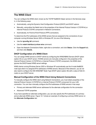 Chapter 12 – Windows Internet Name Service Overview
TCP/IP Fundamentals for Microsoft Windows Page: 345
The WINS Client
You can configure the WINS client, known as the TCP/IP NetBIOS Helper service in the Services snap-
in, in the following ways:
 Automatically, using the Dynamic Host Configuration Protocol (DHCP) and DHCP options
 Manually, using either the Netsh tool or the properties of the Internet Protocol Version 4 (TCP/IPv4) or
Internet Protocol (TCP/IP) component in Network Connections.
 Automatically, for Point-to-Point Protocol (PPP) connections.
To determine the IPv4 addresses of the WINS servers that are assigned to the connections of your
computer running Windows Server 2003 or Windows XP, do one of the following:
 Use the ipconfig /all command.
 Use the netsh interface ip show wins command.
 Open the Network Connections folder, right-click a connection, and click Status. Click the Support tab,
and then click Details.
DHCP Configuration of a WINS Client
You can assign WINS servers to DHCP clients by configuring the WINS/NBNS Servers DHCP option
(option 44) on your DHCP server. If WINS servers are manually configured in the properties of the
Internet Protocol Version 4 (TCP/IPv4) or Internet Protocol (TCP/IP) component, the WINS client
ignores the DHCP-based WINS server settings.
WINS clients running Windows Server 2003 or Windows XP automatically use the H-node NetBIOS
node type when it is assigned IPv4 addresses of WINS servers. Because of this behavior, you do not
also need to configure the 046 WINS/NBT Node Type DHCP option (option 46) with a value of 0x8 (H-
node) on your DHCP server.
Manual Configuration of the WINS Client Using Network Connections
To manually configure the WINS client using Network Connections, you must obtain properties of the
Internet Protocol Version 4 (TCP/IPv4) or Internet Protocol (TCP/IP) component for your LAN
connection. You can then manually configure the IPv4 addresses of WINS servers in two ways:
 Primary and alternate WINS server addresses for the alternate configuration for the connection
 Advanced TCP/IP properties
If you have specified an alternate configuration, you can also specify the IPv4 addresses of a primary
and an alternate WINS server. Figure 12-1 shows an example of configuring a primary WINS server on
the Alternate Configuration tab.
 