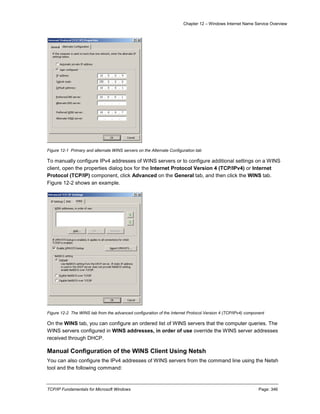 Chapter 12 – Windows Internet Name Service Overview
TCP/IP Fundamentals for Microsoft Windows Page: 346
Figure 12-1 Primary and alternate WINS servers on the Alternate Configuration tab
To manually configure IPv4 addresses of WINS servers or to configure additional settings on a WINS
client, open the properties dialog box for the Internet Protocol Version 4 (TCP/IPv4) or Internet
Protocol (TCP/IP) component, click Advanced on the General tab, and then click the WINS tab.
Figure 12-2 shows an example.
Figure 12-2 The WINS tab from the advanced configuration of the Internet Protocol Version 4 (TCP/IPv4) component
On the WINS tab, you can configure an ordered list of WINS servers that the computer queries. The
WINS servers configured in WINS addresses, in order of use override the WINS server addresses
received through DHCP.
Manual Configuration of the WINS Client Using Netsh
You can also configure the IPv4 addresses of WINS servers from the command line using the Netsh
tool and the following command:
 