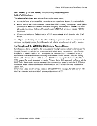 Chapter 12 – Windows Internet Name Service Overview
TCP/IP Fundamentals for Microsoft Windows Page: 347
netsh interface ip set wins [name=]ConnectionName [source=]dhcp|static
[addr=]IPv4Address|none
The netsh interface ip set wins command parameters are as follows:
 ConnectionName is the name of the connection as it appears in the Network Connections folder.
 source is either dhcp, which sets DHCP as the source for configuring WINS servers for the specific
connection, or static, which sets the source for configuring WINS servers to the WINS tab in the
advanced properties of the Internet Protocol Version 4 (TCP/IPv4) or Internet Protocol (TCP/IP)
component.
 IPv4Address is either an IPv4 address for a WINS server or none, which clears the list of WINS
servers.
To configure a remote computer, use the –r RemoteComputer parameter as the last parameter in the
command line. You can specify RemoteComputer with either a computer name or an IPv4 address.
Configuration of the WINS Client for Remote Access Clients
Remote access clients (using either dial-up access or a virtual private network connection) obtain the
initial configuration of a primary and an alternate WINS server during the negotiation of the Point-to-
Point Protocol (PPP) connection. RFC 1877 defines the Internet Protocol Control Protocol (IPCP)
Primary NBNS Server Address and Secondary NBNS Server Address options. Computers running
Windows XP or Windows Server 2003 also use a DHCPInform message to obtain an updated list of
WINS servers. If a remote access server running Windows Server 2003 is correctly configured with the
DHCP Relay Agent routing protocol component, the remote access server forwards the DHCPInform
message to a DHCP server and forwards the response (a DHCPAck message) back to the remote
access client.
If the remote access client receives a response to the DHCPInform message, the WINS servers in the
DHCPAck message replace the WINS servers configured using IPCP.
 