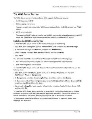 Chapter 12 – Windows Internet Name Service Overview
TCP/IP Fundamentals for Microsoft Windows Page: 348
The WINS Server Service
The WINS Server service in Windows Server 2003 supports the following features:
 An RFC-compliant NBNS
 Static mapping maintenance
You can manually add entries to the WINS server database for the NetBIOS names of non-WINS
clients.
 WINS server replication
To ensure that NetBT nodes can resolve any NetBIOS name on the network by querying any WINS
server, the WINS Server service supports database replication between WINS servers.
Installing the WINS Server Service
To install the WINS Server service on Windows Server 2008, do the following:
1. Click Start, point to Programs, point to Administrative Tools, and then click Server Manager.
2. In the console tree, right-click Features, and then click Add Features.
3. Under Features, select the WINS Server check box, and then click Next.
4. Click Install.
You can install the WINS Server service for Windows Server 2003 in the following ways:
 As a Windows component using the Add or Remove Programs item in Control Panel.
 With the Manage Your Server Wizard.
To install the WINS Server service with the Add or Remove Programs item in Control Panel, use the
following steps:
1. Click Start, click Control Panel, double-click Add or Remove Programs, and then click
Add/Remove Windows Components.
2. In Components, select the Networking Services check box, and then click Details.
3. In Subcomponents of Networking Services, select the Windows Internet Name Service (WINS)
check box, click OK, and then click Next.
4. If prompted, in Copy files from, type the full path to the installation files for Windows Server 2003,
and then click OK.
To install the WINS Server service, you must be a member of the Administrators group on the local
computer, or you must have been delegated the appropriate authority. If the computer is joined to a
domain, members of the Domain Admins group might be able to perform this procedure.
To configure the WINS Server service, you configure the properties for the WINS server, static
mappings, and replication.
 