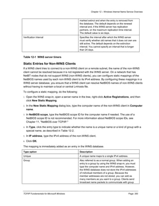 Chapter 12 – Windows Internet Name Service Overview
TCP/IP Fundamentals for Microsoft Windows Page: 350
marked extinct and when the entry is removed from
the database. The default depends on the renewal
interval and, if the WINS server has replication
partners, on the maximum replication time interval.
The default value is six days.
Verification Interval Specifies the interval after which the WINS server
must verify whether old names that it does not own are
still active. The default depends on the extinction
interval. You cannot specify an interval that is longer
than 24 days.
Table 12-1 WINS server timers
Static Entries for Non-WINS Clients
If a WINS client tries to connect to a non-WINS client on a remote subnet, the name of the non-WINS
client cannot be resolved because it is not registered with the WINS server. On a network that has
NetBT nodes that do not support WINS (non-WINS clients), you can configure static mappings of the
NetBIOS names used by each non-WINS client to its IPv4 address. By configuring these mappings in a
WINS server database, you ensure that a WINS client can resolve NetBIOS names of non-WINS clients
without having to maintain a local or central Lmhosts file.
To configure a static mapping, do the following:
1. Open the WINS snap-in, open a server name in the tree, right-click Active Registrations, and then
click New Static Mapping.
2. In the New Static Mapping dialog box, type the computer name of the non-WINS client in Computer
name.
3. In NetBIOS scope, type the NetBIOS scope ID for the computer name if needed. The use of a
NetBIOS scope ID is not recommended. For more information about NetBIOS scope IDs, see
Chapter 11, "NetBIOS over TCP/IP."
4. In Type, click the entry type to indicate whether the name is a unique name or a kind of group with a
special name, as described in Table 12-2.
5. In IP address, type the IPv4 address of the non-WINS client.
6. Click OK.
The mapping is immediately added as an entry in the WINS database.
Type option Description
Unique A unique name maps to a single IPv4 address.
Group Also referred to as a normal group. When adding an
entry to a group by using the WINS snap-in, you must
type the computer name and IPv4 address. However,
the WINS database does not store the IPv4 addresses
of individual members of a group. Because the
member addresses are not stored, you can add as
many members as you want to a group. Clients send
broadcast name packets to communicate with group
 